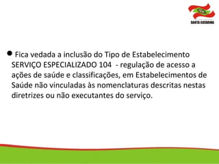 Fica vedada a inclusão do Tipo de Estabelecimento
SERVIÇO ESPECIALIZADO 104 - regulação de acesso a
ações de saúde e classificações, em Estabelecimentos de
Saúde não vinculadas às nomenclaturas descritas nestas
diretrizes ou não executantes do serviço.
 
