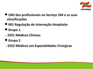 CBO dos profissionais no Serviço 104 e as suas
classificações
001 Regulação de Internação Hospitalar
Grupo 1
- 2251 Médicos Clínicos
Grupo 2
- 2252 Médicos em Especialidades Cirúrgicas
 
