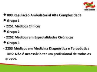 009 Regulação Ambulatorial Alta Complexidade
Grupo 1
- 2251 Médicos Clínicos
Grupo 2
- 2252 Médicos em Especialidades Cirúrgicas
Grupo 3
- 2253 Médicos em Medicina Diagnóstica e Terapêutica
OBS: Não é necessário ter um profissional de todos os
grupos.
 