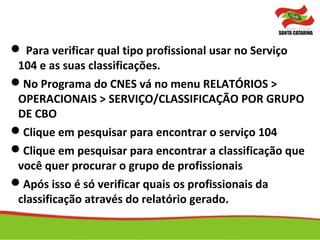  Para verificar qual tipo profissional usar no Serviço
104 e as suas classificações.
No Programa do CNES vá no menu RELATÓRIOS >
OPERACIONAIS > SERVIÇO/CLASSIFICAÇÃO POR GRUPO
DE CBO
Clique em pesquisar para encontrar o serviço 104
Clique em pesquisar para encontrar a classificação que
você quer procurar o grupo de profissionais
Após isso é só verificar quais os profissionais da
classificação através do relatório gerado.
 