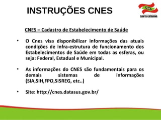 INSTRUÇÕES CNES
CNES – Cadastro de Estabelecimento de Saúde
• O Cnes visa disponibilizar informações das atuais
condições de infra-estrutura de funcionamento dos
Estabelecimentos de Saúde em todas as esferas, ou
seja: Federal, Estadual e Municipal.
• As informações do CNES são fundamentais para os
demais sistemas de informações
(SIA,SIH,FPO,SISREG, etc..)
• Site: http://cnes.datasus.gov.br/
 