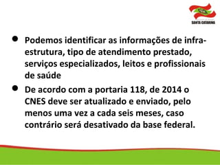  Podemos identificar as informações de infra-
estrutura, tipo de atendimento prestado,
serviços especializados, leitos e profissionais
de saúde
 De acordo com a portaria 118, de 2014 o
CNES deve ser atualizado e enviado, pelo
menos uma vez a cada seis meses, caso
contrário será desativado da base federal.
 