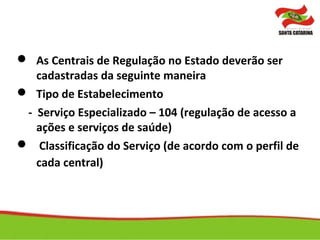  As Centrais de Regulação no Estado deverão ser
cadastradas da seguinte maneira
 Tipo de Estabelecimento
- Serviço Especializado – 104 (regulação de acesso a
ações e serviços de saúde)
 Classificação do Serviço (de acordo com o perfil de
cada central)
 