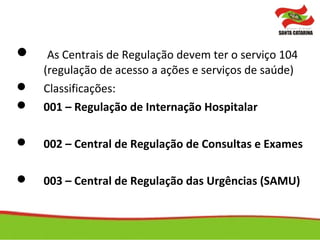  As Centrais de Regulação devem ter o serviço 104
(regulação de acesso a ações e serviços de saúde)
 Classificações:
 001 – Regulação de Internação Hospitalar
 002 – Central de Regulação de Consultas e Exames
 003 – Central de Regulação das Urgências (SAMU)
 