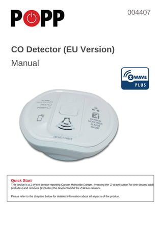 1
Quick Start
This device is a Z-Wave sensor reporting Carbon Monoxide Danger. Pressing the 'Z-Wave button' for one second adds
(includes) and removes (excludes) the device from/to the Z-Wave network.
Please refer to the chapters below for detailed information about all aspects of the product.
CO Detector (EU Version)
Manual
004407
 