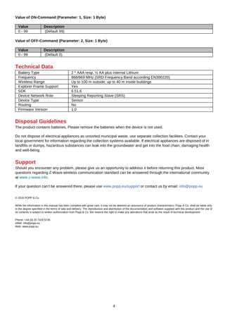 4
Value of ON-Command (Parameter: 1, Size: 1 Byte)
Value Description
0 - 99 (Default 99)
Value of OFF-Command (Parameter: 2, Size: 1 Byte)
Value Description
0 - 99 (Default 0)
Technical Data
Battery Type 2 * AAA resp. ½ AA plus internal Lithium
Frequency 868/869 MHz (SRD Frequency Band according EN300220)
Wireless Range Up to 100 m outside, up to 40 m inside buildings
Explorer Frame Support Yes
SDK 6.51.6
Device Network Role Sleeping Reporting Slave (SRS)
Device Type Sensor
Routing No
Firmware Version 1.0
Disposal Guidelines
The product contains batteries. Please remove the batteries when the device is not used.
Do not dispose of electrical appliances as unsorted municipal waste, use separate collection facilities. Contact your
local government for information regarding the collection systems available. If electrical appliances are disposed of in
landfills or dumps, hazardous substances can leak into the groundwater and get into the food chain, damaging health
and well-being.
Support
Should you encounter any problem, please give us an opportunity to address it before returning this product. Most
questions regarding Z-Wave wireless communication standard can be answered through the international community
at www.z-wave.info.
If your question can’t be answered there, please use www.popp.eu/support or contact us by email: info@popp.eu
© 2016 POPP & Co.
While the information in this manual has been compiled with great care, it may not be deemed an assurance of product characteristics. Popp & Co. shall be liable only
to the degree specified in the terms of sale and delivery. The reproduction and distribution of the documentation and software supplied with this product and the use of
its contents is subject to written authorization from Popp & Co. We reserve the right to make any alterations that arise as the result of technical development.
Phone: +44 (0) 20 7419 5726
eMail: info@popp.eu
Web: www.popp.eu
 