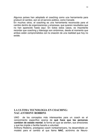 14




Algunos países han adoptado el coaching como una herramienta para
producir el cambio, aún en el servicio público, como Canadá.
En muchos otros, el coaching es una herramienta reconocida para el
cambio dentro de organizaciones y empresas, que quieren resultados que
no han aparecido hasta aquí. En todos estos casos, es importante
recordar que coaching y liderazgo son sinónimos, desde el momento que
ambos están comprometidos con la creación de una realidad que hoy no
existe.




LA ULTIMA TECNOLOGIA EN COACHING:
NAC-ANTHONY ROBBINS
UNO      de los conceptos más interesantes para un coach es el
conocimiento específico acerca de qué hace que las personas
cambien de estado mental, la forma en que se sienten, sus emociones
y qué les impide o facilita hacerlo a voluntad.
Anthony Robbins, prestigioso coach norteamericano, ha desarrollado un
modelo para el cambio al que llama NAC, acrónimo de Neuro-
 
