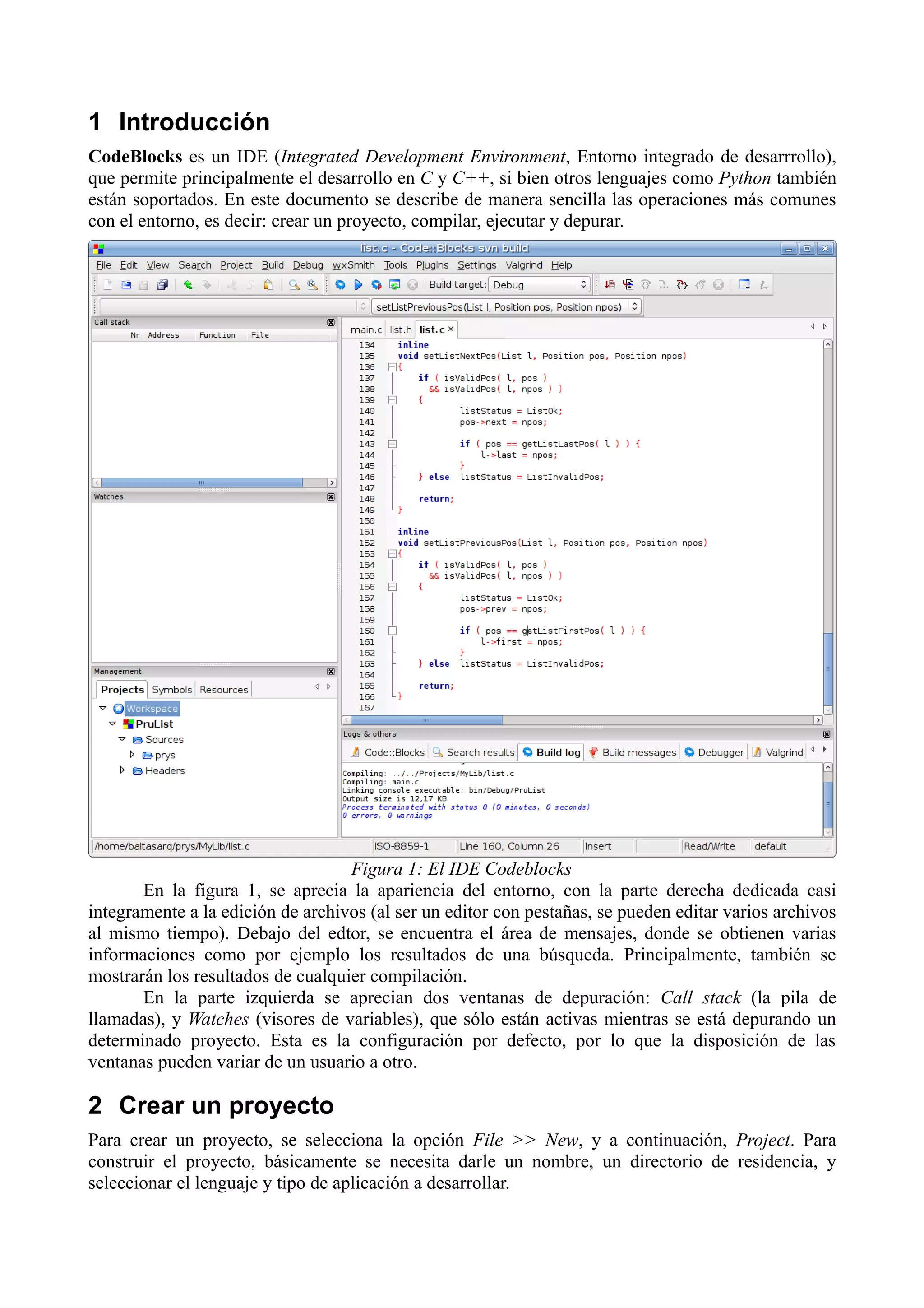 1 Introducción
CodeBlocks es un IDE (Integrated Development Environment, Entorno integrado de desarrrollo),
que permite principalmente el desarrollo en C y C++, si bien otros lenguajes como Python también
están soportados. En este documento se describe de manera sencilla las operaciones más comunes
con el entorno, es decir: crear un proyecto, compilar, ejecutar y depurar.

Figura 1: El IDE Codeblocks
En la figura 1, se aprecia la apariencia del entorno, con la parte derecha dedicada casi
integramente a la edición de archivos (al ser un editor con pestañas, se pueden editar varios archivos
al mismo tiempo). Debajo del edtor, se encuentra el área de mensajes, donde se obtienen varias
informaciones como por ejemplo los resultados de una búsqueda. Principalmente, también se
mostrarán los resultados de cualquier compilación.
En la parte izquierda se aprecian dos ventanas de depuración: Call stack (la pila de
llamadas), y Watches (visores de variables), que sólo están activas mientras se está depurando un
determinado proyecto. Esta es la configuración por defecto, por lo que la disposición de las
ventanas pueden variar de un usuario a otro.

2 Crear un proyecto
Para crear un proyecto, se selecciona la opción File >> New, y a continuación, Project. Para
construir el proyecto, básicamente se necesita darle un nombre, un directorio de residencia, y
seleccionar el lenguaje y tipo de aplicación a desarrollar.

 