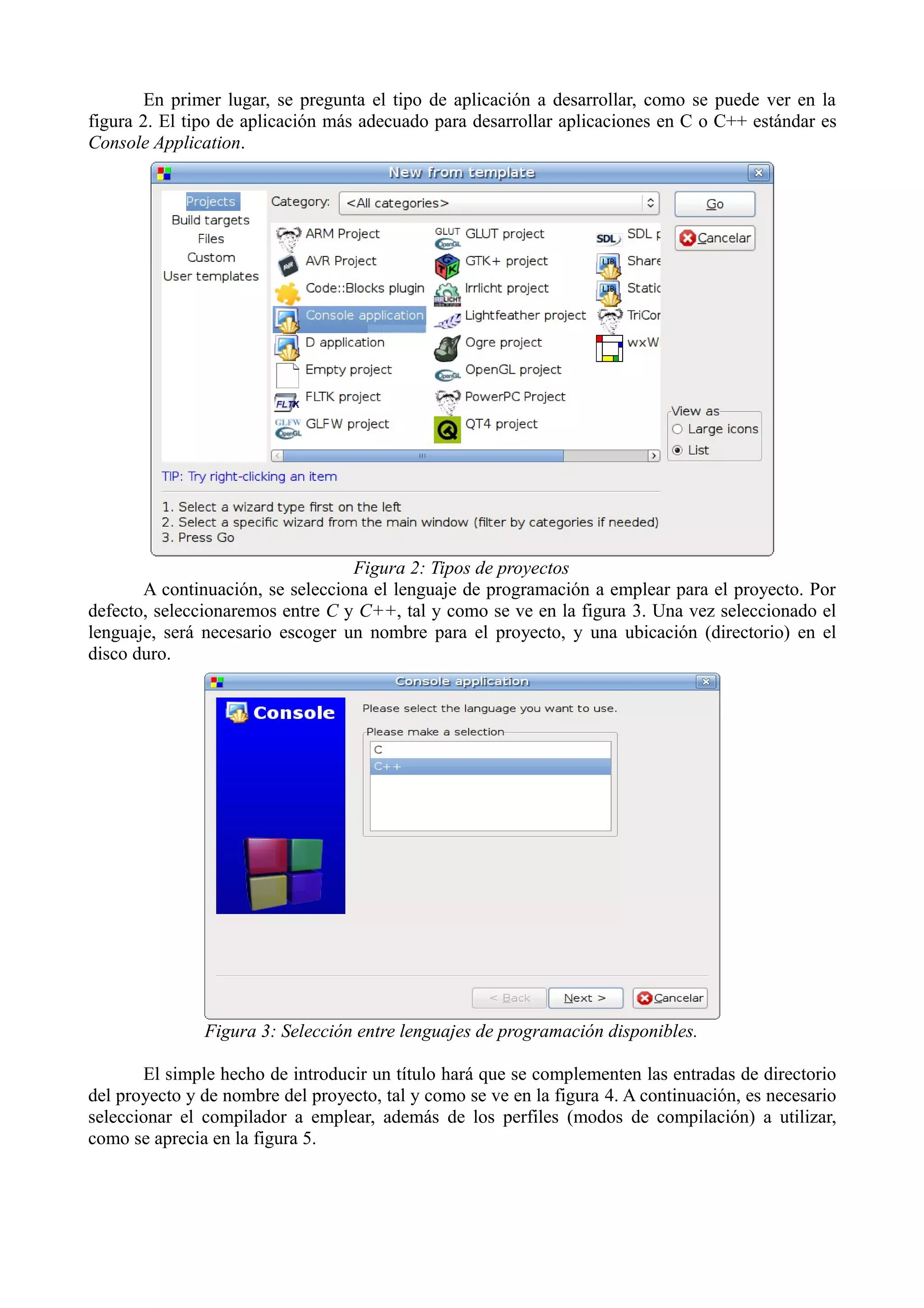 En primer lugar, se pregunta el tipo de aplicación a desarrollar, como se puede ver en la
figura 2. El tipo de aplicación más adecuado para desarrollar aplicaciones en C o C++ estándar es
Console Application.

Figura 2: Tipos de proyectos
A continuación, se selecciona el lenguaje de programación a emplear para el proyecto. Por
defecto, seleccionaremos entre C y C++, tal y como se ve en la figura 3. Una vez seleccionado el
lenguaje, será necesario escoger un nombre para el proyecto, y una ubicación (directorio) en el
disco duro.

Figura 3: Selección entre lenguajes de programación disponibles.
El simple hecho de introducir un título hará que se complementen las entradas de directorio
del proyecto y de nombre del proyecto, tal y como se ve en la figura 4. A continuación, es necesario
seleccionar el compilador a emplear, además de los perfiles (modos de compilación) a utilizar,
como se aprecia en la figura 5.

 