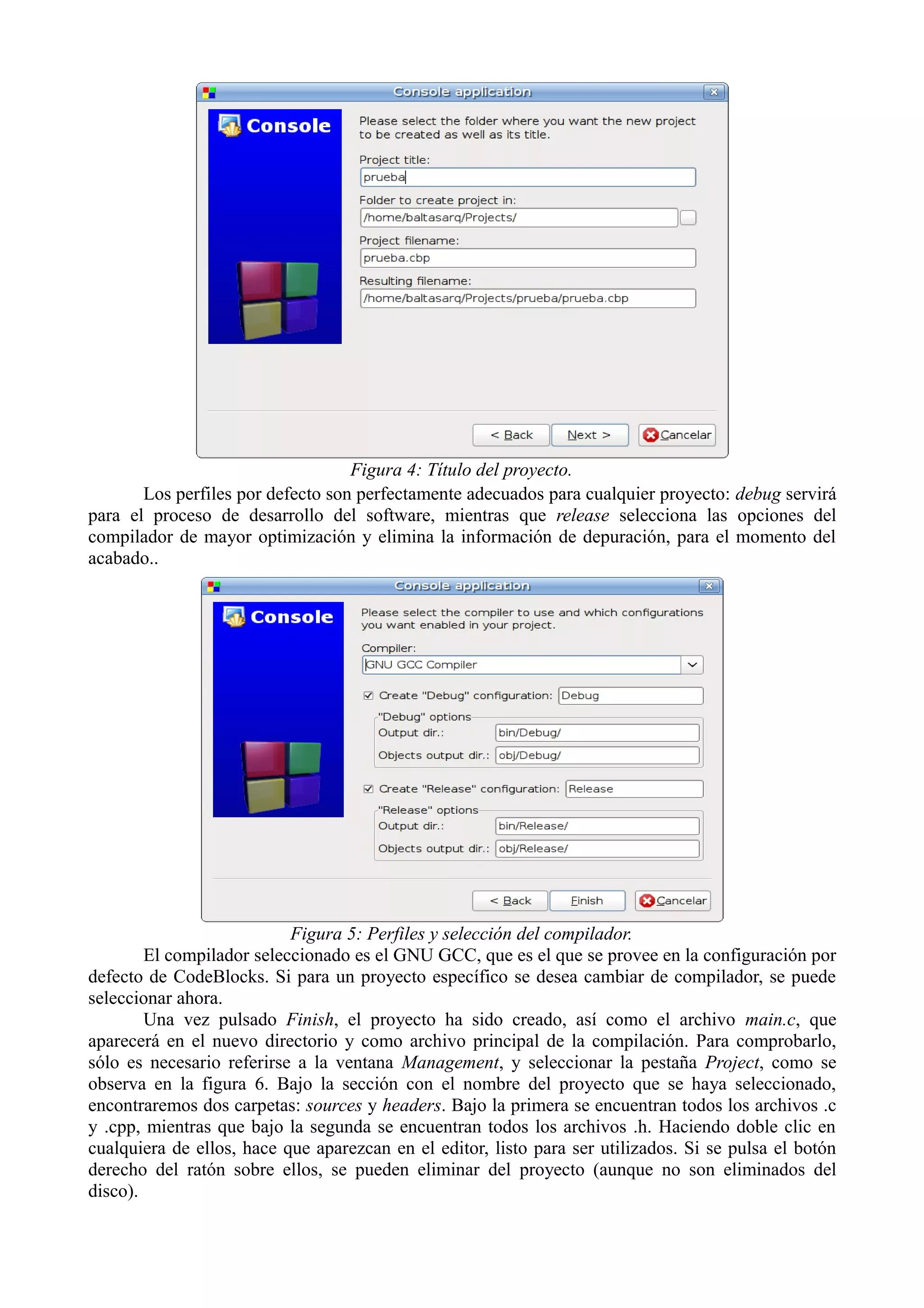 Figura 4: Título del proyecto.
Los perfiles por defecto son perfectamente adecuados para cualquier proyecto: debug servirá
para el proceso de desarrollo del software, mientras que release selecciona las opciones del
compilador de mayor optimización y elimina la información de depuración, para el momento del
acabado..

Figura 5: Perfiles y selección del compilador.
El compilador seleccionado es el GNU GCC, que es el que se provee en la configuración por
defecto de CodeBlocks. Si para un proyecto específico se desea cambiar de compilador, se puede
seleccionar ahora.
Una vez pulsado Finish, el proyecto ha sido creado, así como el archivo main.c, que
aparecerá en el nuevo directorio y como archivo principal de la compilación. Para comprobarlo,
sólo es necesario referirse a la ventana Management, y seleccionar la pestaña Project, como se
observa en la figura 6. Bajo la sección con el nombre del proyecto que se haya seleccionado,
encontraremos dos carpetas: sources y headers. Bajo la primera se encuentran todos los archivos .c
y .cpp, mientras que bajo la segunda se encuentran todos los archivos .h. Haciendo doble clic en
cualquiera de ellos, hace que aparezcan en el editor, listo para ser utilizados. Si se pulsa el botón
derecho del ratón sobre ellos, se pueden eliminar del proyecto (aunque no son eliminados del
disco).

 