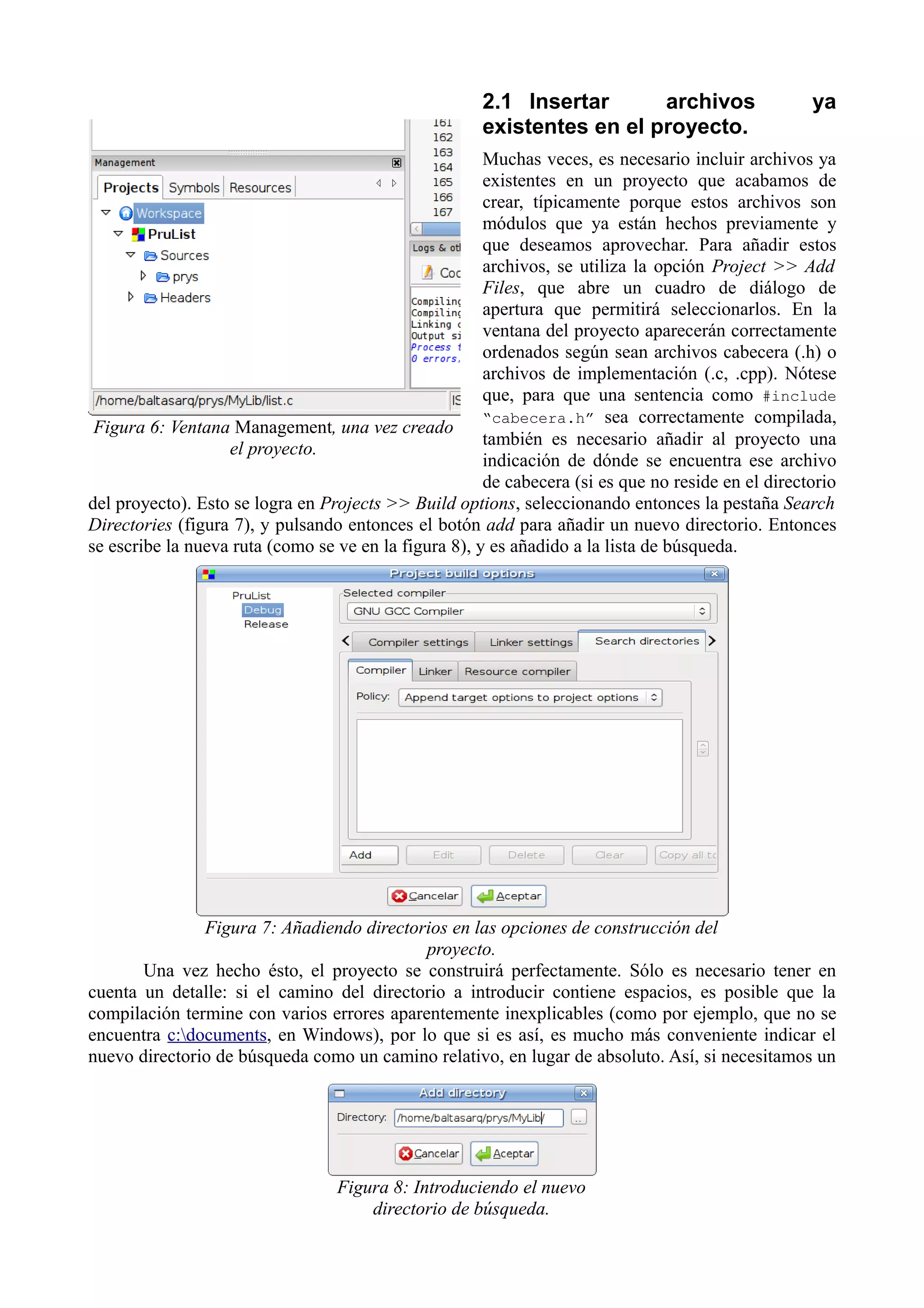 2.1 Insertar
archivos
existentes en el proyecto.

ya

Muchas veces, es necesario incluir archivos ya
existentes en un proyecto que acabamos de
crear, típicamente porque estos archivos son
módulos que ya están hechos previamente y
que deseamos aprovechar. Para añadir estos
archivos, se utiliza la opción Project >> Add
Files, que abre un cuadro de diálogo de
apertura que permitirá seleccionarlos. En la
ventana del proyecto aparecerán correctamente
ordenados según sean archivos cabecera (.h) o
archivos de implementación (.c, .cpp). Nótese
que, para que una sentencia como #include
“cabecera.h” sea correctamente compilada,
Figura 6: Ventana Management, una vez creado
también es necesario añadir al proyecto una
el proyecto.
indicación de dónde se encuentra ese archivo
de cabecera (si es que no reside en el directorio
del proyecto). Esto se logra en Projects >> Build options, seleccionando entonces la pestaña Search
Directories (figura 7), y pulsando entonces el botón add para añadir un nuevo directorio. Entonces
se escribe la nueva ruta (como se ve en la figura 8), y es añadido a la lista de búsqueda.

Figura 7: Añadiendo directorios en las opciones de construcción del
proyecto.
Una vez hecho ésto, el proyecto se construirá perfectamente. Sólo es necesario tener en
cuenta un detalle: si el camino del directorio a introducir contiene espacios, es posible que la
compilación termine con varios errores aparentemente inexplicables (como por ejemplo, que no se
encuentra c:documents, en Windows), por lo que si es así, es mucho más conveniente indicar el
nuevo directorio de búsqueda como un camino relativo, en lugar de absoluto. Así, si necesitamos un

Figura 8: Introduciendo el nuevo
directorio de búsqueda.

 
