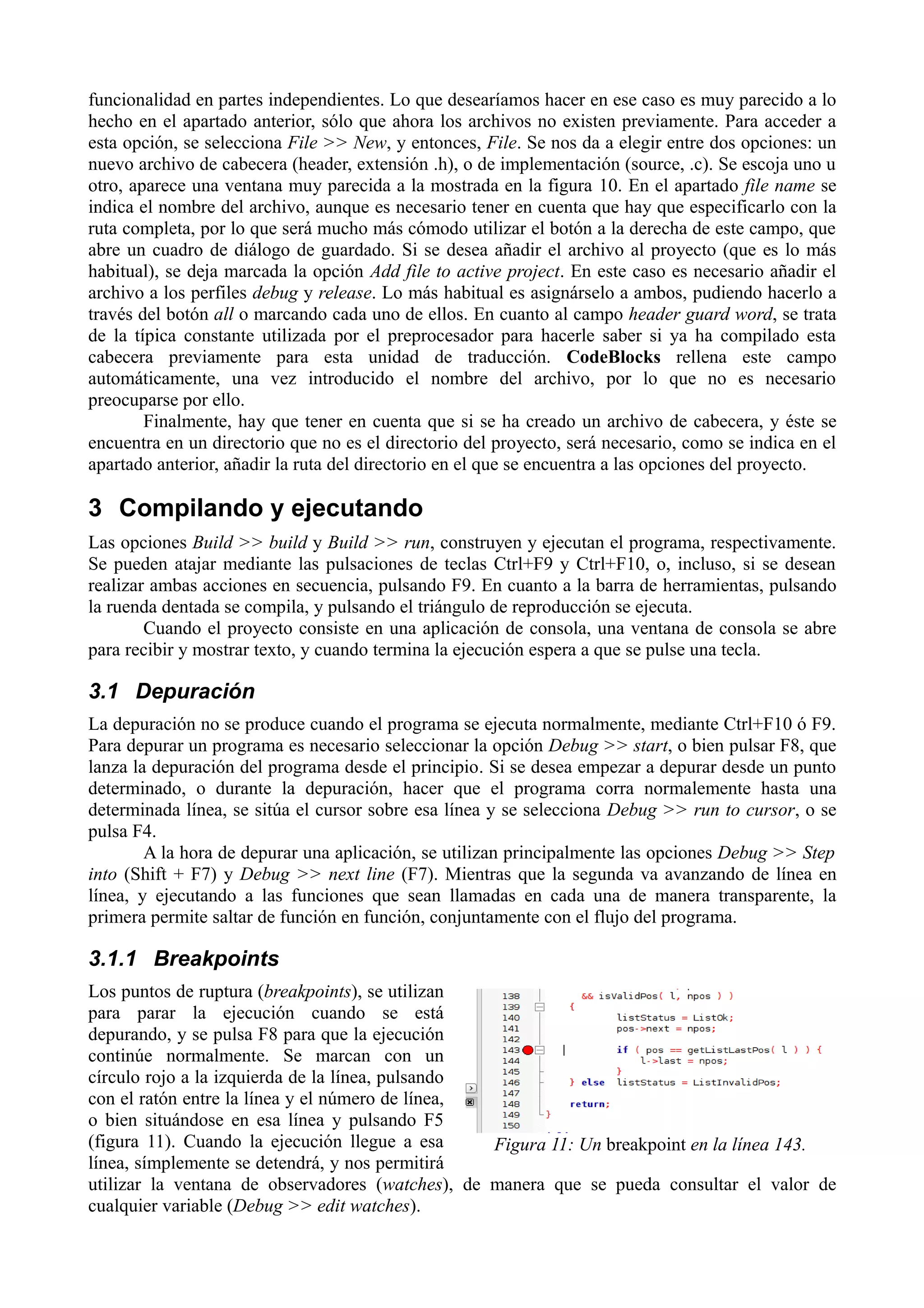 funcionalidad en partes independientes. Lo que desearíamos hacer en ese caso es muy parecido a lo
hecho en el apartado anterior, sólo que ahora los archivos no existen previamente. Para acceder a
esta opción, se selecciona File >> New, y entonces, File. Se nos da a elegir entre dos opciones: un
nuevo archivo de cabecera (header, extensión .h), o de implementación (source, .c). Se escoja uno u
otro, aparece una ventana muy parecida a la mostrada en la figura 10. En el apartado file name se
indica el nombre del archivo, aunque es necesario tener en cuenta que hay que especificarlo con la
ruta completa, por lo que será mucho más cómodo utilizar el botón a la derecha de este campo, que
abre un cuadro de diálogo de guardado. Si se desea añadir el archivo al proyecto (que es lo más
habitual), se deja marcada la opción Add file to active project. En este caso es necesario añadir el
archivo a los perfiles debug y release. Lo más habitual es asignárselo a ambos, pudiendo hacerlo a
través del botón all o marcando cada uno de ellos. En cuanto al campo header guard word, se trata
de la típica constante utilizada por el preprocesador para hacerle saber si ya ha compilado esta
cabecera previamente para esta unidad de traducción. CodeBlocks rellena este campo
automáticamente, una vez introducido el nombre del archivo, por lo que no es necesario
preocuparse por ello.
Finalmente, hay que tener en cuenta que si se ha creado un archivo de cabecera, y éste se
encuentra en un directorio que no es el directorio del proyecto, será necesario, como se indica en el
apartado anterior, añadir la ruta del directorio en el que se encuentra a las opciones del proyecto.

3 Compilando y ejecutando
Las opciones Build >> build y Build >> run, construyen y ejecutan el programa, respectivamente.
Se pueden atajar mediante las pulsaciones de teclas Ctrl+F9 y Ctrl+F10, o, incluso, si se desean
realizar ambas acciones en secuencia, pulsando F9. En cuanto a la barra de herramientas, pulsando
la ruenda dentada se compila, y pulsando el triángulo de reproducción se ejecuta.
Cuando el proyecto consiste en una aplicación de consola, una ventana de consola se abre
para recibir y mostrar texto, y cuando termina la ejecución espera a que se pulse una tecla.

3.1 Depuración
La depuración no se produce cuando el programa se ejecuta normalmente, mediante Ctrl+F10 ó F9.
Para depurar un programa es necesario seleccionar la opción Debug >> start, o bien pulsar F8, que
lanza la depuración del programa desde el principio. Si se desea empezar a depurar desde un punto
determinado, o durante la depuración, hacer que el programa corra normalemente hasta una
determinada línea, se sitúa el cursor sobre esa línea y se selecciona Debug >> run to cursor, o se
pulsa F4.
A la hora de depurar una aplicación, se utilizan principalmente las opciones Debug >> Step
into (Shift + F7) y Debug >> next line (F7). Mientras que la segunda va avanzando de línea en
línea, y ejecutando a las funciones que sean llamadas en cada una de manera transparente, la
primera permite saltar de función en función, conjuntamente con el flujo del programa.

3.1.1 Breakpoints
Los puntos de ruptura (breakpoints), se utilizan
para parar la ejecución cuando se está
depurando, y se pulsa F8 para que la ejecución
continúe normalmente. Se marcan con un
círculo rojo a la izquierda de la línea, pulsando
con el ratón entre la línea y el número de línea,
o bien situándose en esa línea y pulsando F5
(figura 11). Cuando la ejecución llegue a esa
Figura 11: Un breakpoint en la línea 143.
línea, símplemente se detendrá, y nos permitirá
utilizar la ventana de observadores (watches), de manera que se pueda consultar el valor de
cualquier variable (Debug >> edit watches).

 