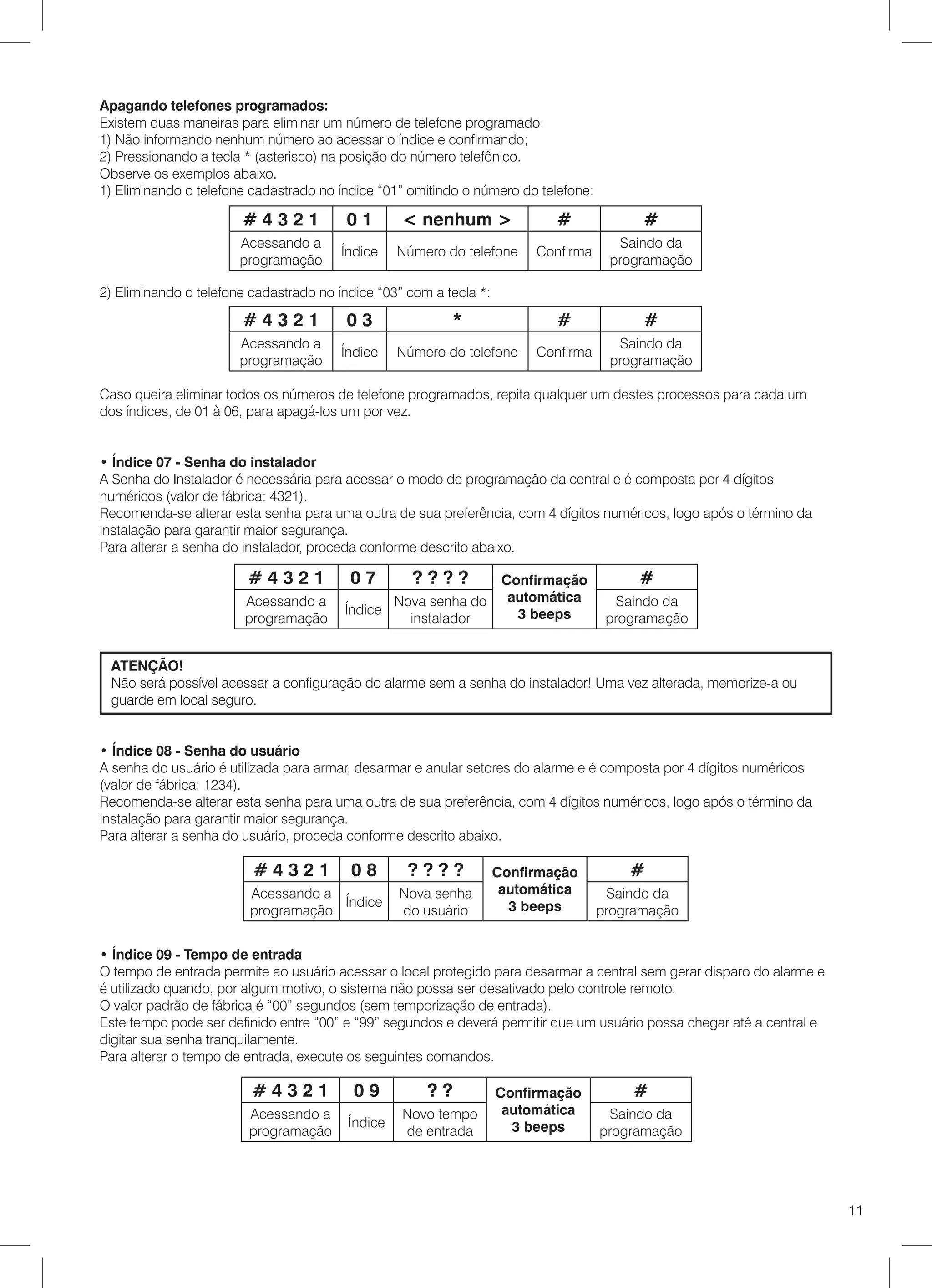 Apagando telefones programados:
Existem duas maneiras para eliminar um número de telefone programado:
1) Não informando nenhum número ao acessar o índice e confirmando;
2) Pressionando a tecla * (asterisco) na posição do número telefônico.
Observe os exemplos abaixo.
1) Eliminando o telefone cadastrado no índice “01” omitindo o número do telefone:

                       #4321             01       < nenhum >                #             #
                       Acessando a                                                    Saindo da
                                        Índice    Número do telefone     Confirma
                       programação                                                   programação

2) Eliminando o telefone cadastrado no índice “03” com a tecla *:

                       #4321             03                *                #             #
                       Acessando a                                                    Saindo da
                                        Índice    Número do telefone     Confirma
                       programação                                                   programação

Caso queira eliminar todos os números de telefone programados, repita qualquer um destes processos para cada um
dos índices, de 01 à 06, para apagá-los um por vez.


• Índice 07 - Senha do instalador
A Senha do Instalador é necessária para acessar o modo de programação da central e é composta por 4 dígitos
numéricos (valor de fábrica: 4321).
Recomenda-se alterar esta senha para uma outra de sua preferência, com 4 dígitos numéricos, logo após o término da
instalação para garantir maior segurança.
Para alterar a senha do instalador, proceda conforme descrito abaixo.

                        #4321            07         ????             Confirmação         #
                        Acessando a            Nova senha do          automática      Saindo da
                                        Índice                         3 beeps
                        programação              instalador                          programação


 ATENÇÃO!
 Não será possível acessar a configuração do alarme sem a senha do instalador! Uma vez alterada, memorize-a ou
 guarde em local seguro.


• Índice 08 - Senha do usuário
A senha do usuário é utilizada para armar, desarmar e anular setores do alarme e é composta por 4 dígitos numéricos
(valor de fábrica: 1234).
Recomenda-se alterar esta senha para uma outra de sua preferência, com 4 dígitos numéricos, logo após o término da
instalação para garantir maior segurança.
Para alterar a senha do usuário, proceda conforme descrito abaixo.

                         #4321           08        ????             Confirmação         #
                         Acessando a              Nova senha         automática      Saindo da
                                     Índice                           3 beeps
                         programação              do usuário                        programação


• Índice 09 - Tempo de entrada
O tempo de entrada permite ao usuário acessar o local protegido para desarmar a central sem gerar disparo do alarme e
é utilizado quando, por algum motivo, o sistema não possa ser desativado pelo controle remoto.
O valor padrão de fábrica é “00” segundos (sem temporização de entrada).
Este tempo pode ser definido entre “00” e “99” segundos e deverá permitir que um usuário possa chegar até a central e
digitar sua senha tranquilamente.
Para alterar o tempo de entrada, execute os seguintes comandos.

                         #4321            09          ??            Confirmação          #
                        Acessando a               Novo tempo         automática      Saindo da
                                         Índice                       3 beeps
                        programação               de entrada                        programação




                                                                                                                        11
 