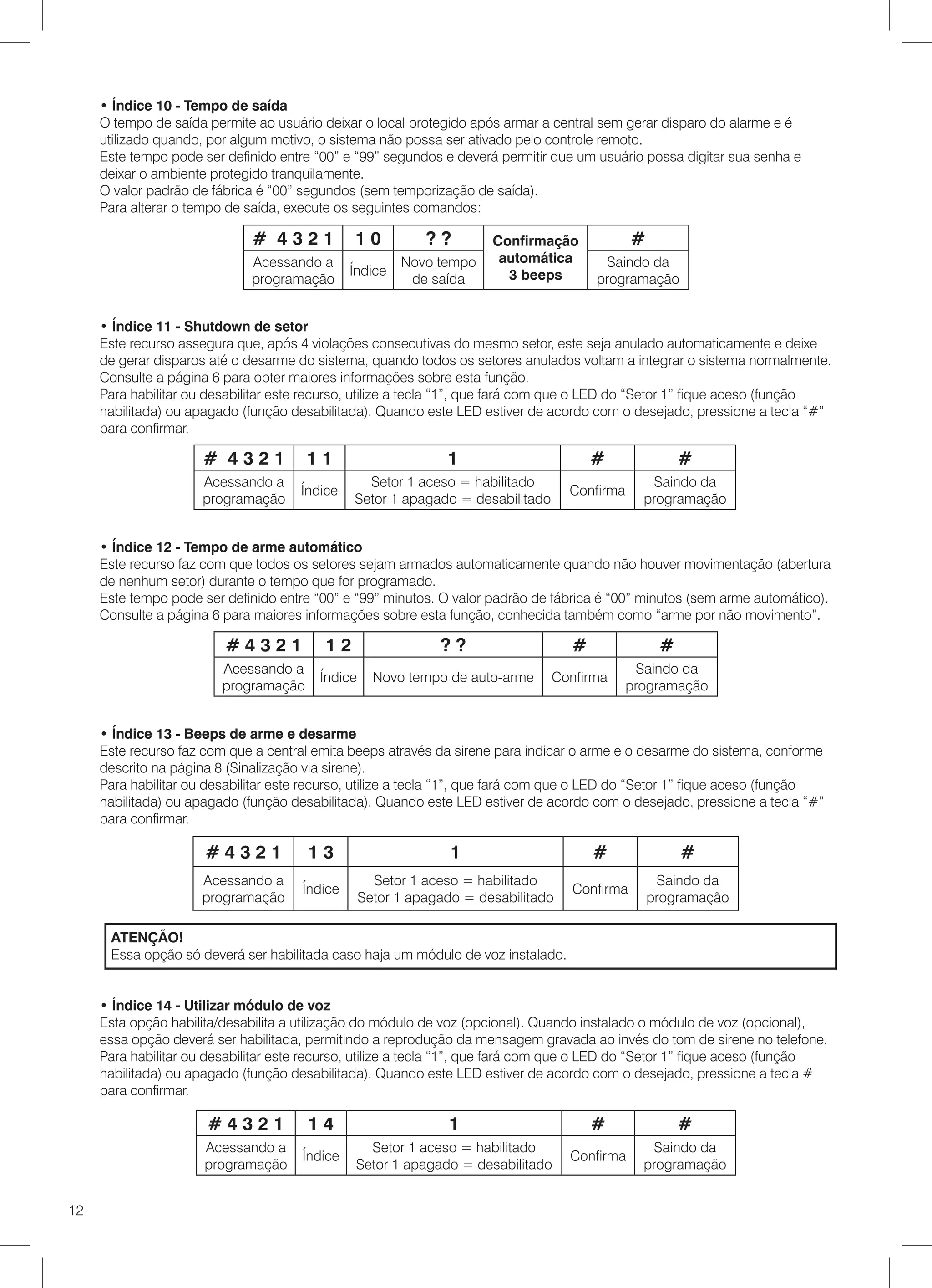 • Índice 10 - Tempo de saída
     O tempo de saída permite ao usuário deixar o local protegido após armar a central sem gerar disparo do alarme e é
     utilizado quando, por algum motivo, o sistema não possa ser ativado pelo controle remoto.
     Este tempo pode ser definido entre “00” e “99” segundos e deverá permitir que um usuário possa digitar sua senha e
     deixar o ambiente protegido tranquilamente.
     O valor padrão de fábrica é “00” segundos (sem temporização de saída).
     Para alterar o tempo de saída, execute os seguintes comandos:

                              # 4321           10           ??        Confirmação             #
                              Acessando a               Novo tempo     automática       Saindo da
                                               Índice                   3 beeps
                              programação                de saída                      programação


     • Índice 11 - Shutdown de setor
     Este recurso assegura que, após 4 violações consecutivas do mesmo setor, este seja anulado automaticamente e deixe
     de gerar disparos até o desarme do sistema, quando todos os setores anulados voltam a integrar o sistema normalmente.
     Consulte a página 6 para obter maiores informações sobre esta função.
     Para habilitar ou desabilitar este recurso, utilize a tecla “1”, que fará com que o LED do “Setor 1” fique aceso (função
     habilitada) ou apagado (função desabilitada). Quando este LED estiver de acordo com o desejado, pressione a tecla “#”
     para confirmar.

                      # 4321           11                      1                       #               #
                      Acessando a                Setor 1 aceso = habilitado                      Saindo da
                                      Índice                                       Confirma
                      programação              Setor 1 apagado = desabilitado                   programação


     • Índice 12 - Tempo de arme automático
     Este recurso faz com que todos os setores sejam armados automaticamente quando não houver movimentação (abertura
     de nenhum setor) durante o tempo que for programado.
     Este tempo pode ser definido entre “00” e “99” minutos. O valor padrão de fábrica é “00” minutos (sem arme automático).
     Consulte a página 6 para maiores informações sobre esta função, conhecida também como “arme por não movimento”.

                         #4321            12                  ??                   #               #
                         Acessando a                                                           Saindo da
                                         Índice     Novo tempo de auto-arme     Confirma
                         programação                                                          programação


     • Índice 13 - Beeps de arme e desarme
     Este recurso faz com que a central emita beeps através da sirene para indicar o arme e o desarme do sistema, conforme
     descrito na página 8 (Sinalização via sirene).
     Para habilitar ou desabilitar este recurso, utilize a tecla “1”, que fará com que o LED do “Setor 1” fique aceso (função
     habilitada) ou apagado (função desabilitada). Quando este LED estiver de acordo com o desejado, pressione a tecla “#”
     para confirmar.

                      #4321            13                       1                      #               #
                     Acessando a                    Setor 1 aceso = habilitado                     Saindo da
                                      Índice                                       Confirma
                     programação                  Setor 1 apagado = desabilitado                  programação

      ATENÇÃO!
      Essa opção só deverá ser habilitada caso haja um módulo de voz instalado.


     • Índice 14 - Utilizar módulo de voz
     Esta opção habilita/desabilita a utilização do módulo de voz (opcional). Quando instalado o módulo de voz (opcional),
     essa opção deverá ser habilitada, permitindo a reprodução da mensagem gravada ao invés do tom de sirene no telefone.
     Para habilitar ou desabilitar este recurso, utilize a tecla “1”, que fará com que o LED do “Setor 1” fique aceso (função
     habilitada) ou apagado (função desabilitada). Quando este LED estiver de acordo com o desejado, pressione a tecla #
     para confirmar.

                      #4321            14                      1                       #               #
                      Acessando a                 Setor 1 aceso = habilitado                     Saindo da
                                      Índice                                       Confirma
                      programação               Setor 1 apagado = desabilitado                  programação
              	

12
 