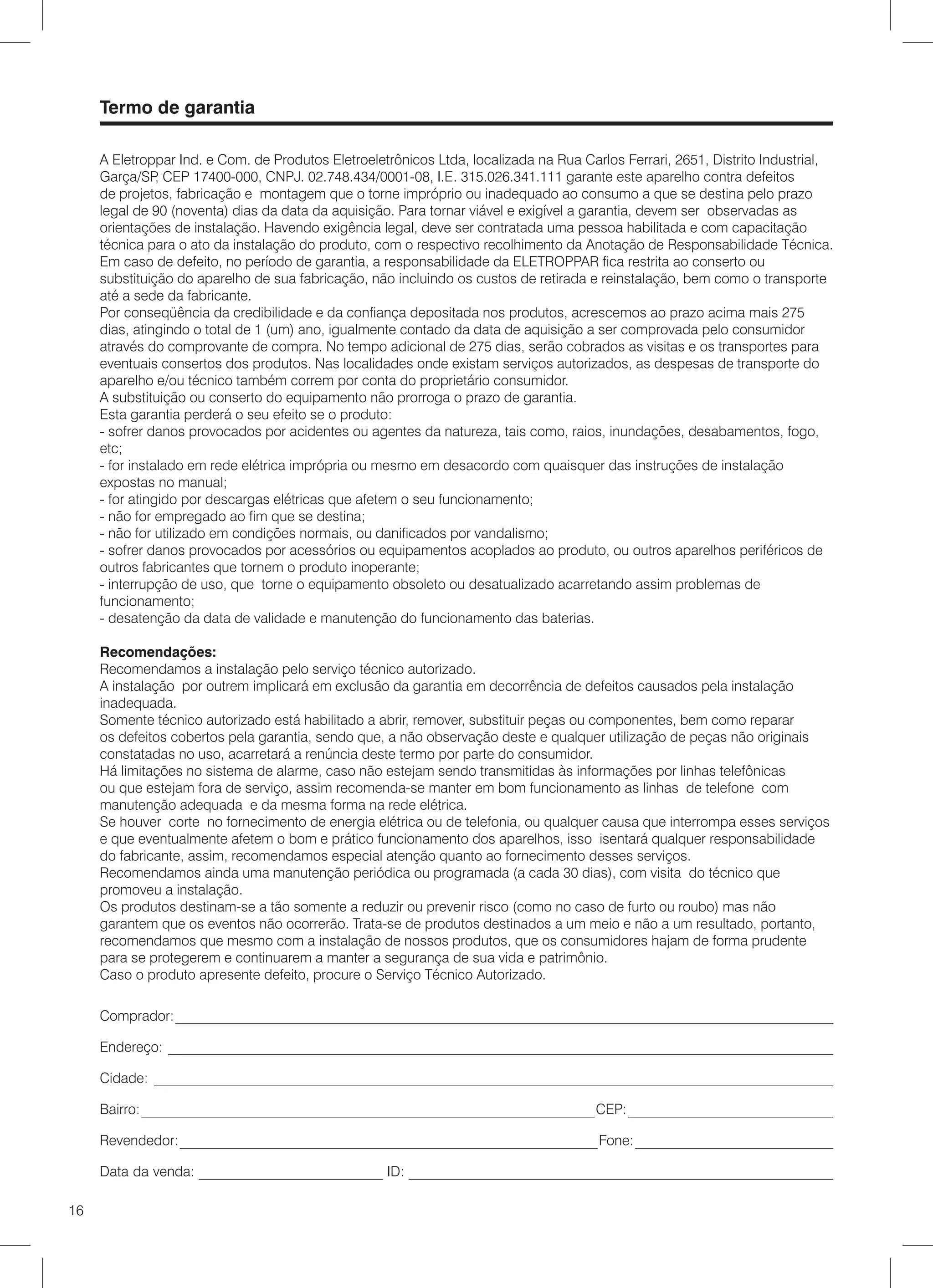 Termo de garantia

     A Eletroppar Ind. e Com. de Produtos Eletroeletrônicos Ltda, localizada na Rua Carlos Ferrari, 2651, Distrito Industrial,
     Garça/SP CEP 17400-000, CNPJ. 02.748.434/0001-08, I.E. 315.026.341.111 garante este aparelho contra defeitos
                ,
     de projetos, fabricação e montagem que o torne impróprio ou inadequado ao consumo a que se destina pelo prazo
     legal de 90 (noventa) dias da data da aquisição. Para tornar viável e exigível a garantia, devem ser observadas as
     orientações de instalação. Havendo exigência legal, deve ser contratada uma pessoa habilitada e com capacitação
     técnica para o ato da instalação do produto, com o respectivo recolhimento da Anotação de Responsabilidade Técnica.
     Em caso de defeito, no período de garantia, a responsabilidade da ELETROPPAR fica restrita ao conserto ou
     substituição do aparelho de sua fabricação, não incluindo os custos de retirada e reinstalação, bem como o transporte
     até a sede da fabricante.
     Por conseqüência da credibilidade e da confiança depositada nos produtos, acrescemos ao prazo acima mais 275
     dias, atingindo o total de 1 (um) ano, igualmente contado da data de aquisição a ser comprovada pelo consumidor
     através do comprovante de compra. No tempo adicional de 275 dias, serão cobrados as visitas e os transportes para
     eventuais consertos dos produtos. Nas localidades onde existam serviços autorizados, as despesas de transporte do
     aparelho e/ou técnico também correm por conta do proprietário consumidor.
     A substituição ou conserto do equipamento não prorroga o prazo de garantia.
     Esta garantia perderá o seu efeito se o produto:
     - sofrer danos provocados por acidentes ou agentes da natureza, tais como, raios, inundações, desabamentos, fogo,
     etc;
     - for instalado em rede elétrica imprópria ou mesmo em desacordo com quaisquer das instruções de instalação
     expostas no manual;
     - for atingido por descargas elétricas que afetem o seu funcionamento;
     - não for empregado ao fim que se destina;
     - não for utilizado em condições normais, ou danificados por vandalismo;
     - sofrer danos provocados por acessórios ou equipamentos acoplados ao produto, ou outros aparelhos periféricos de
     outros fabricantes que tornem o produto inoperante;
     - interrupção de uso, que torne o equipamento obsoleto ou desatualizado acarretando assim problemas de
     funcionamento;
     - desatenção da data de validade e manutenção do funcionamento das baterias.

     Recomendações:
     Recomendamos a instalação pelo serviço técnico autorizado.
     A instalação por outrem implicará em exclusão da garantia em decorrência de defeitos causados pela instalação
     inadequada.
     Somente técnico autorizado está habilitado a abrir, remover, substituir peças ou componentes, bem como reparar
     os defeitos cobertos pela garantia, sendo que, a não observação deste e qualquer utilização de peças não originais
     constatadas no uso, acarretará a renúncia deste termo por parte do consumidor.
     Há limitações no sistema de alarme, caso não estejam sendo transmitidas às informações por linhas telefônicas
     ou que estejam fora de serviço, assim recomenda-se manter em bom funcionamento as linhas de telefone com
     manutenção adequada e da mesma forma na rede elétrica.
     Se houver corte no fornecimento de energia elétrica ou de telefonia, ou qualquer causa que interrompa esses serviços
     e que eventualmente afetem o bom e prático funcionamento dos aparelhos, isso isentará qualquer responsabilidade
     do fabricante, assim, recomendamos especial atenção quanto ao fornecimento desses serviços.
     Recomendamos ainda uma manutenção periódica ou programada (a cada 30 dias), com visita do técnico que
     promoveu a instalação.
     Os produtos destinam-se a tão somente a reduzir ou prevenir risco (como no caso de furto ou roubo) mas não
     garantem que os eventos não ocorrerão. Trata-se de produtos destinados a um meio e não a um resultado, portanto,
     recomendamos que mesmo com a instalação de nossos produtos, que os consumidores hajam de forma prudente
     para se protegerem e continuarem a manter a segurança de sua vida e patrimônio.
     Caso o produto apresente defeito, procure o Serviço Técnico Autorizado.

     Comprador: _____________________________________________________________________________________________

     Endereço: ______________________________________________________________________________________________

     Cidade: ________________________________________________________________________________________________

     Bairro: ________________________________________________________________ CEP: _____________________________

     Revendedor: ___________________________________________________________ Fone: ____________________________

     Data da venda: __________________________ ID: ____________________________________________________________

16
 