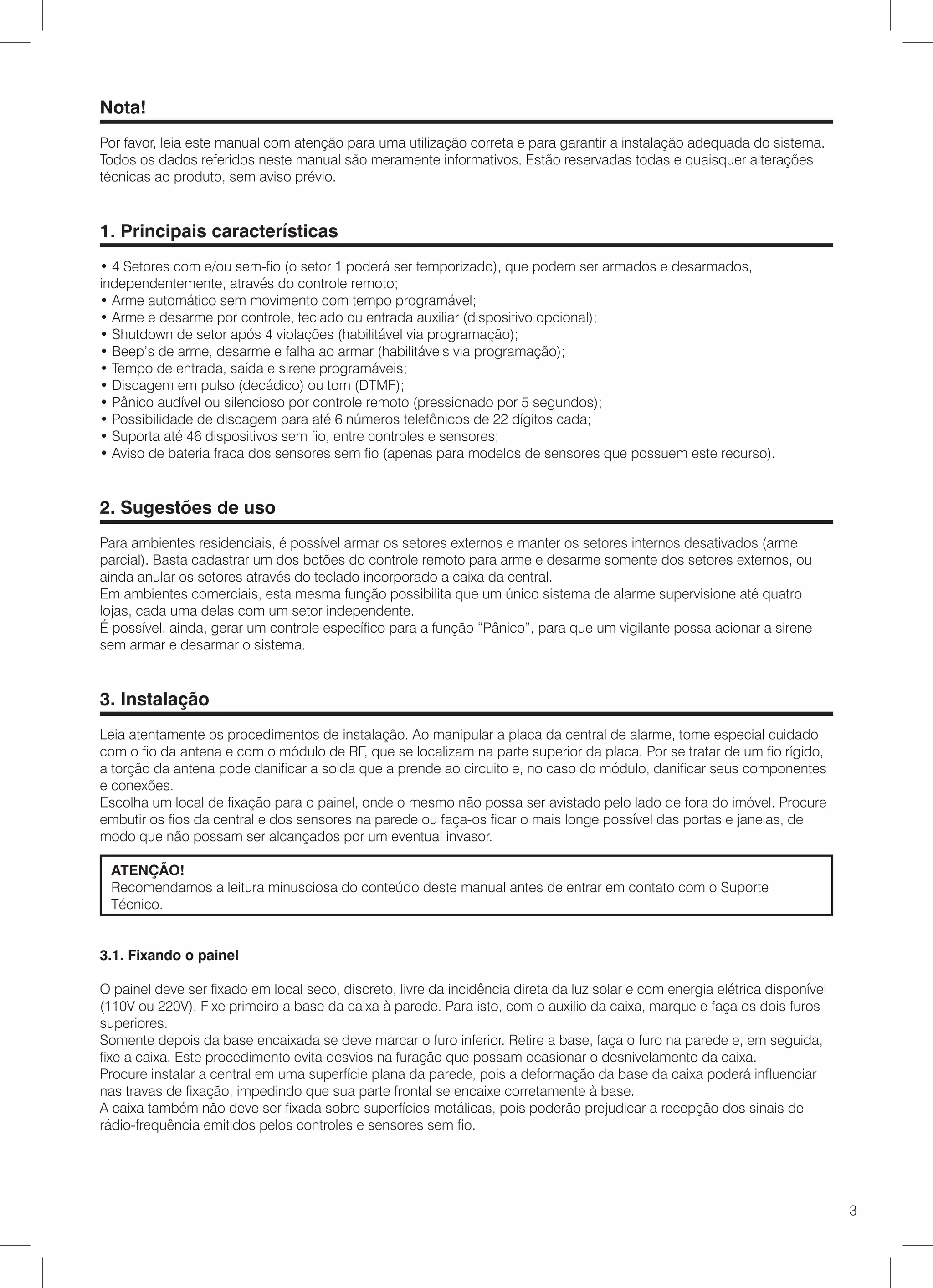 Nota!
Por favor, leia este manual com atenção para uma utilização correta e para garantir a instalação adequada do sistema.
Todos os dados referidos neste manual são meramente informativos. Estão reservadas todas e quaisquer alterações
técnicas ao produto, sem aviso prévio.


1. Principais características
• 4 Setores com e/ou sem-fio (o setor 1 poderá ser temporizado), que podem ser armados e desarmados,
independentemente, através do controle remoto;
• Arme automático sem movimento com tempo programável;
• Arme e desarme por controle, teclado ou entrada auxiliar (dispositivo opcional);
• Shutdown de setor após 4 violações (habilitável via programação);
• Beep’s de arme, desarme e falha ao armar (habilitáveis via programação);
• Tempo de entrada, saída e sirene programáveis;
• Discagem em pulso (decádico) ou tom (DTMF);
• Pânico audível ou silencioso por controle remoto (pressionado por 5 segundos);
• Possibilidade de discagem para até 6 números telefônicos de 22 dígitos cada;
• Suporta até 46 dispositivos sem fio, entre controles e sensores;
• Aviso de bateria fraca dos sensores sem fio (apenas para modelos de sensores que possuem este recurso).


2. Sugestões de uso
Para ambientes residenciais, é possível armar os setores externos e manter os setores internos desativados (arme
parcial). Basta cadastrar um dos botões do controle remoto para arme e desarme somente dos setores externos, ou
ainda anular os setores através do teclado incorporado a caixa da central.
Em ambientes comerciais, esta mesma função possibilita que um único sistema de alarme supervisione até quatro
lojas, cada uma delas com um setor independente.
É possível, ainda, gerar um controle específico para a função “Pânico”, para que um vigilante possa acionar a sirene
sem armar e desarmar o sistema.


3. Instalação
Leia atentamente os procedimentos de instalação. Ao manipular a placa da central de alarme, tome especial cuidado
com o fio da antena e com o módulo de RF, que se localizam na parte superior da placa. Por se tratar de um fio rígido,
a torção da antena pode danificar a solda que a prende ao circuito e, no caso do módulo, danificar seus componentes
e conexões.
Escolha um local de fixação para o painel, onde o mesmo não possa ser avistado pelo lado de fora do imóvel. Procure
embutir os fios da central e dos sensores na parede ou faça-os ficar o mais longe possível das portas e janelas, de
modo que não possam ser alcançados por um eventual invasor.

 ATENÇÃO!
 Recomendamos a leitura minusciosa do conteúdo deste manual antes de entrar em contato com o Suporte
 Técnico.


3.1. Fixando o painel

O painel deve ser fixado em local seco, discreto, livre da incidência direta da luz solar e com energia elétrica disponível
(110V ou 220V). Fixe primeiro a base da caixa à parede. Para isto, com o auxilio da caixa, marque e faça os dois furos
superiores.
Somente depois da base encaixada se deve marcar o furo inferior. Retire a base, faça o furo na parede e, em seguida,
fixe a caixa. Este procedimento evita desvios na furação que possam ocasionar o desnivelamento da caixa.
Procure instalar a central em uma superfície plana da parede, pois a deformação da base da caixa poderá influenciar
nas travas de fixação, impedindo que sua parte frontal se encaixe corretamente à base.
A caixa também não deve ser fixada sobre superfícies metálicas, pois poderão prejudicar a recepção dos sinais de
rádio-frequência emitidos pelos controles e sensores sem fio.




                                                                                                                              3
 
