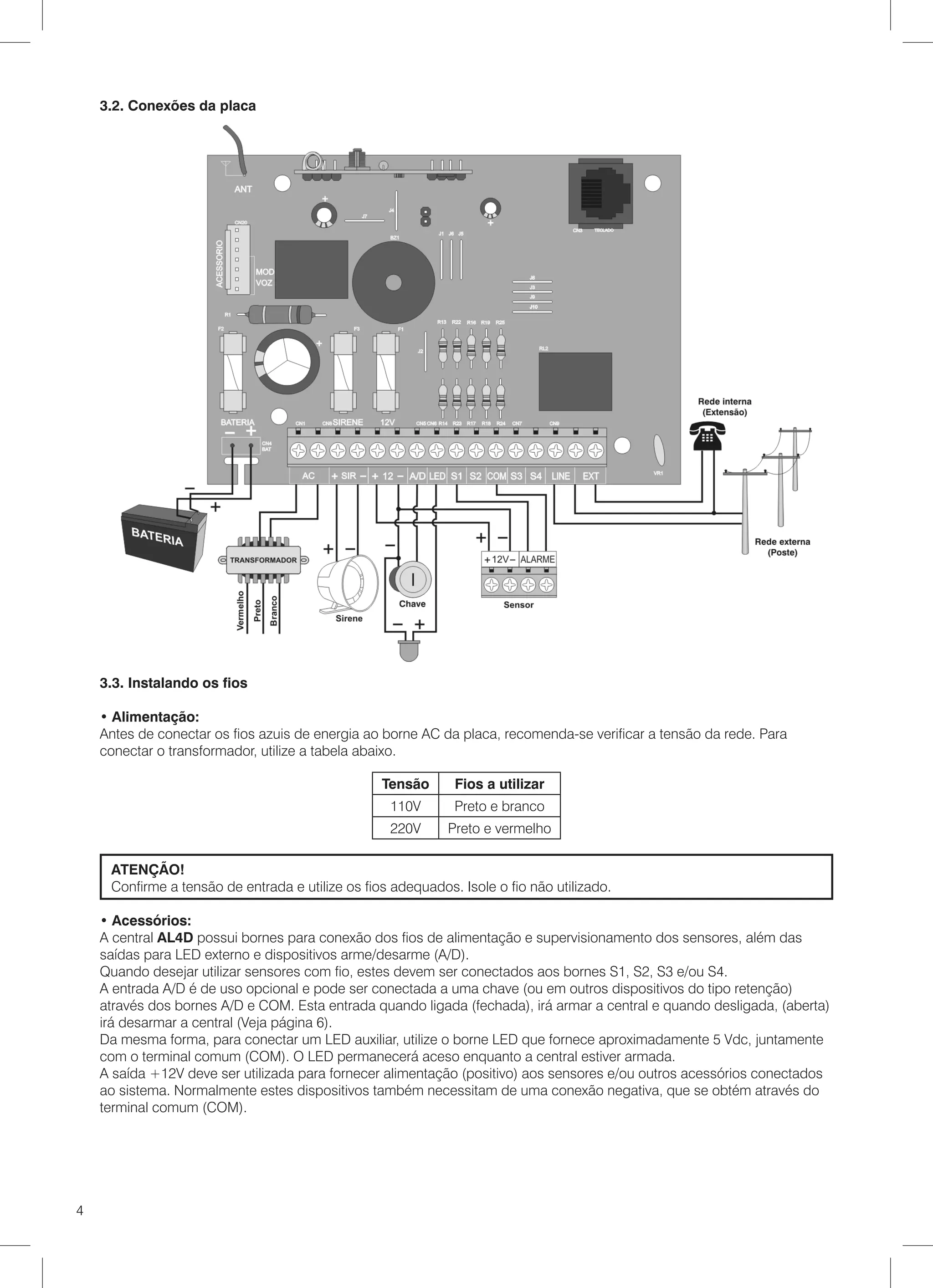 3.2. Conexões da placa




    3.3. Instalando os fios

    • Alimentação:
    Antes de conectar os fios azuis de energia ao borne AC da placa, recomenda-se verificar a tensão da rede. Para
    conectar o transformador, utilize a tabela abaixo.

                                                  Tensão      Fios a utilizar
                                                   110V       Preto e branco
                                                   220V      Preto e vermelho

     ATENÇÃO!
     Confirme a tensão de entrada e utilize os fios adequados. Isole o fio não utilizado.

    • Acessórios:
    A central AL4D possui bornes para conexão dos fios de alimentação e supervisionamento dos sensores, além das
    saídas para LED externo e dispositivos arme/desarme (A/D).
    Quando desejar utilizar sensores com fio, estes devem ser conectados aos bornes S1, S2, S3 e/ou S4.
    A entrada A/D é de uso opcional e pode ser conectada a uma chave (ou em outros dispositivos do tipo retenção)
    através dos bornes A/D e COM. Esta entrada quando ligada (fechada), irá armar a central e quando desligada, (aberta)
    irá desarmar a central (Veja página 6).
    Da mesma forma, para conectar um LED auxiliar, utilize o borne LED que fornece aproximadamente 5 Vdc, juntamente
    com o terminal comum (COM). O LED permanecerá aceso enquanto a central estiver armada.
    A saída +12V deve ser utilizada para fornecer alimentação (positivo) aos sensores e/ou outros acessórios conectados
    ao sistema. Normalmente estes dispositivos também necessitam de uma conexão negativa, que se obtém através do
    terminal comum (COM).




4
 