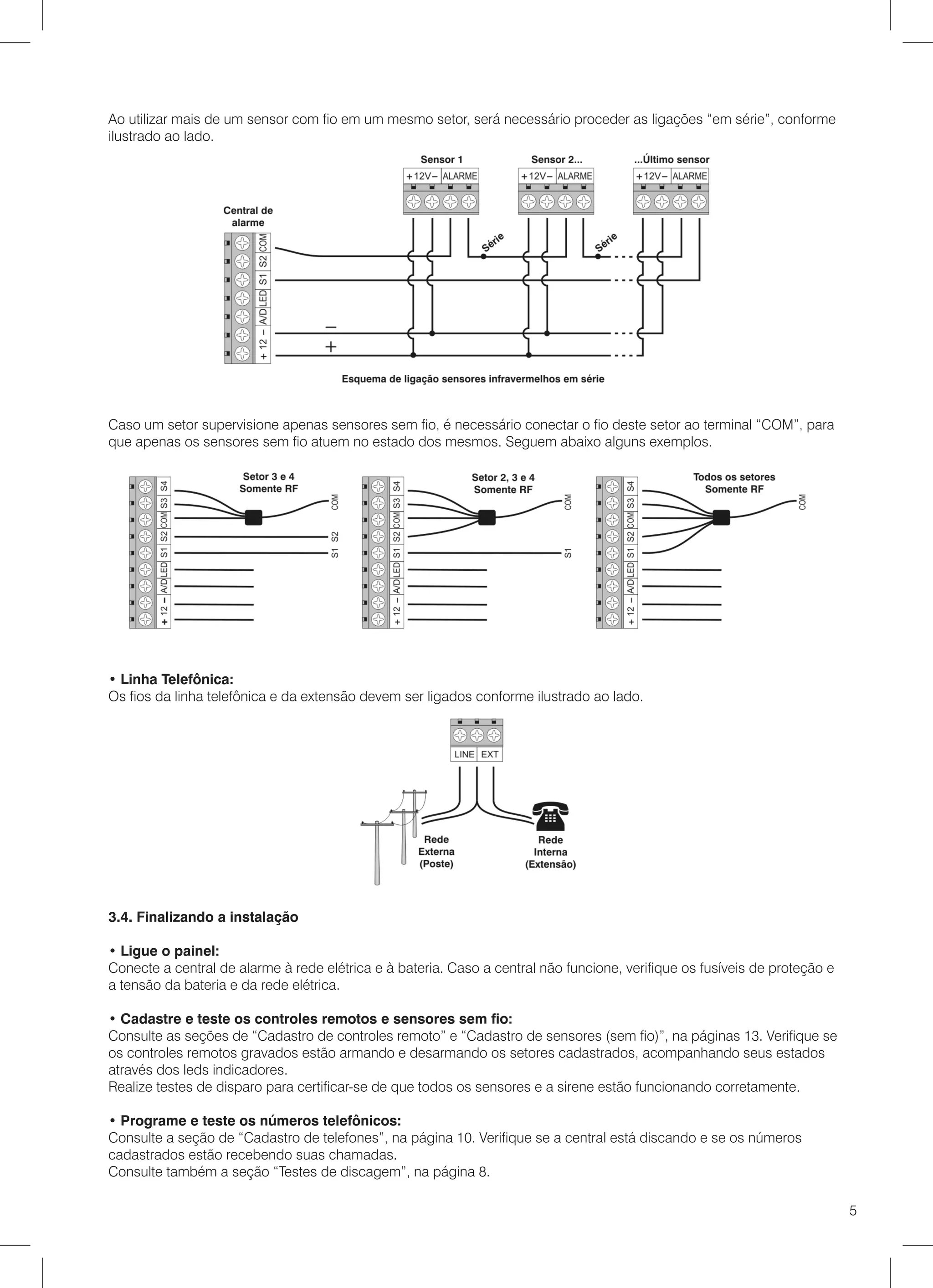 Ao utilizar mais de um sensor com fio em um mesmo setor, será necessário proceder as ligações “em série”, conforme
ilustrado ao lado.




Caso um setor supervisione apenas sensores sem fio, é necessário conectar o fio deste setor ao terminal “COM”, para
que apenas os sensores sem fio atuem no estado dos mesmos. Seguem abaixo alguns exemplos.




• Linha Telefônica:
Os fios da linha telefônica e da extensão devem ser ligados conforme ilustrado ao lado.




3.4. Finalizando a instalação

• Ligue o painel:
Conecte a central de alarme à rede elétrica e à bateria. Caso a central não funcione, verifique os fusíveis de proteção e
a tensão da bateria e da rede elétrica.

• Cadastre e teste os controles remotos e sensores sem fio:
Consulte as seções de “Cadastro de controles remoto” e “Cadastro de sensores (sem fio)”, na páginas 13. Verifique se
os controles remotos gravados estão armando e desarmando os setores cadastrados, acompanhando seus estados
através dos leds indicadores.
Realize testes de disparo para certificar-se de que todos os sensores e a sirene estão funcionando corretamente.

• Programe e teste os números telefônicos:
Consulte a seção de “Cadastro de telefones”, na página 10. Verifique se a central está discando e se os números
cadastrados estão recebendo suas chamadas.
Consulte também a seção “Testes de discagem”, na página 8.

                                                                                                                            5
 
