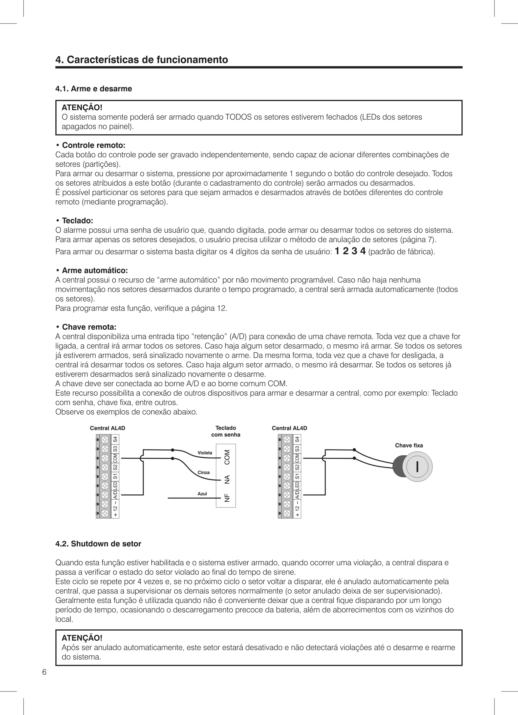 4. Características de funcionamento

    4.1. Arme e desarme

     ATENÇÃO!
     O sistema somente poderá ser armado quando TODOS os setores estiverem fechados (LEDs dos setores
     apagados no painel).

    • Controle remoto:
    Cada botão do controle pode ser gravado independentemente, sendo capaz de acionar diferentes combinações de
    setores (partições).
    Para armar ou desarmar o sistema, pressione por aproximadamente 1 segundo o botão do controle desejado. Todos
    os setores atribuidos a este botão (durante o cadastramento do controle) serão armados ou desarmados.
    É possível particionar os setores para que sejam armados e desarmados através de botões diferentes do controle
    remoto (mediante programação).

    • Teclado:
    O alarme possui uma senha de usuário que, quando digitada, pode armar ou desarmar todos os setores do sistema.
    Para armar apenas os setores desejados, o usuário precisa utilizar o método de anulação de setores (página 7).
    Para armar ou desarmar o sistema basta digitar os 4 dígitos da senha de usuário: 1   2 3 4 (padrão de fábrica).
    • Arme automático:
    A central possui o recurso de “arme automático” por não movimento programável. Caso não haja nenhuma
    movimentação nos setores desarmados durante o tempo programado, a central será armada automaticamente (todos
    os setores).
    Para programar esta função, verifique a página 12.

    • Chave remota:
    A central disponibiliza uma entrada tipo “retenção” (A/D) para conexão de uma chave remota. Toda vez que a chave for
    ligada, a central irá armar todos os setores. Caso haja algum setor desarmado, o mesmo irá armar. Se todos os setores
    já estiverem armados, será sinalizado novamente o arme. Da mesma forma, toda vez que a chave for desligada, a
    central irá desarmar todos os setores. Caso haja algum setor armado, o mesmo irá desarmar. Se todos os setores já
    estiverem desarmados será sinalizado novamente o desarme.
    A chave deve ser conectada ao borne A/D e ao borne comum COM.
    Este recurso possibilita a conexão de outros dispositivos para armar e desarmar a central, como por exemplo: Teclado
    com senha, chave fixa, entre outros.
    Observe os exemplos de conexão abaixo.




    4.2. Shutdown de setor

    Quando esta função estiver habilitada e o sistema estiver armado, quando ocorrer uma violação, a central dispara e
    passa a verificar o estado do setor violado ao final do tempo de sirene.
    Este ciclo se repete por 4 vezes e, se no próximo ciclo o setor voltar a disparar, ele é anulado automaticamente pela
    central, que passa a supervisionar os demais setores normalmente (o setor anulado deixa de ser supervisionado).
    Geralmente esta função é utilizada quando não é conveniente deixar que a central fique disparando por um longo
    período de tempo, ocasionando o descarregamento precoce da bateria, além de aborrecimentos com os vizinhos do
    local.

     ATENÇÃO!
     Após ser anulado automaticamente, este setor estará desativado e não detectará violações até o desarme e rearme
     do sistema.
6
 