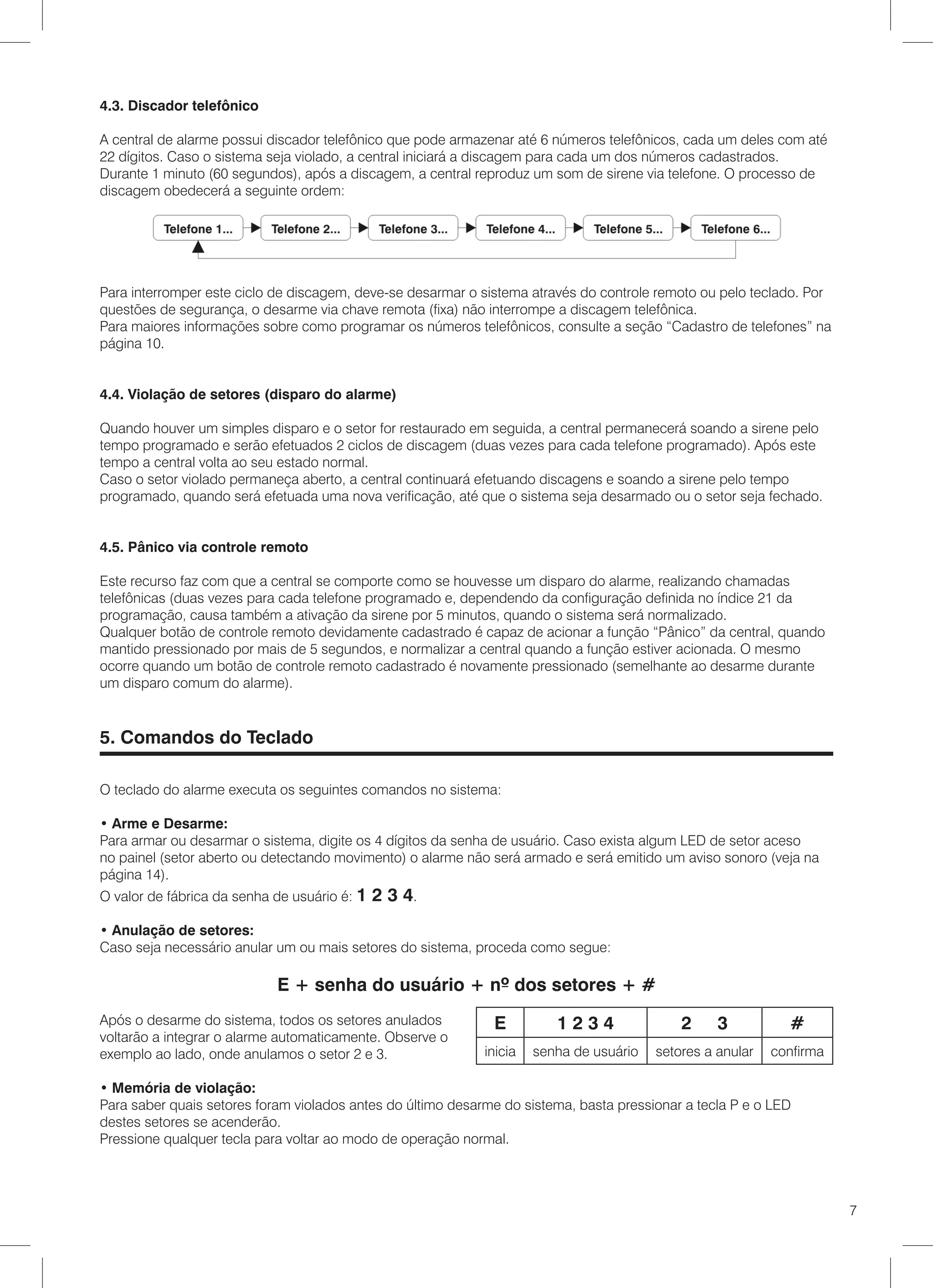 4.3. Discador telefônico

A central de alarme possui discador telefônico que pode armazenar até 6 números telefônicos, cada um deles com até
22 dígitos. Caso o sistema seja violado, a central iniciará a discagem para cada um dos números cadastrados.
Durante 1 minuto (60 segundos), após a discagem, a central reproduz um som de sirene via telefone. O processo de
discagem obedecerá a seguinte ordem:




Para interromper este ciclo de discagem, deve-se desarmar o sistema através do controle remoto ou pelo teclado. Por
questões de segurança, o desarme via chave remota (fixa) não interrompe a discagem telefônica.
Para maiores informações sobre como programar os números telefônicos, consulte a seção “Cadastro de telefones” na
página 10.


4.4. Violação de setores (disparo do alarme)

Quando houver um simples disparo e o setor for restaurado em seguida, a central permanecerá soando a sirene pelo
tempo programado e serão efetuados 2 ciclos de discagem (duas vezes para cada telefone programado). Após este
tempo a central volta ao seu estado normal.
Caso o setor violado permaneça aberto, a central continuará efetuando discagens e soando a sirene pelo tempo
programado, quando será efetuada uma nova verificação, até que o sistema seja desarmado ou o setor seja fechado.


4.5. Pânico via controle remoto

Este recurso faz com que a central se comporte como se houvesse um disparo do alarme, realizando chamadas
telefônicas (duas vezes para cada telefone programado e, dependendo da configuração definida no índice 21 da
programação, causa também a ativação da sirene por 5 minutos, quando o sistema será normalizado.
Qualquer botão de controle remoto devidamente cadastrado é capaz de acionar a função “Pânico” da central, quando
mantido pressionado por mais de 5 segundos, e normalizar a central quando a função estiver acionada. O mesmo
ocorre quando um botão de controle remoto cadastrado é novamente pressionado (semelhante ao desarme durante
um disparo comum do alarme).


5. Comandos do Teclado

O teclado do alarme executa os seguintes comandos no sistema:

• Arme e Desarme:
Para armar ou desarmar o sistema, digite os 4 dígitos da senha de usuário. Caso exista algum LED de setor aceso
no painel (setor aberto ou detectando movimento) o alarme não será armado e será emitido um aviso sonoro (veja na
página 14).
O valor de fábrica da senha de usuário é: 1   2 3 4.
• Anulação de setores:
Caso seja necessário anular um ou mais setores do sistema, proceda como segue:

                            E + senha do usuário + nº dos setores + #
Após o desarme do sistema, todos os setores anulados          E          1234                2     3          #
voltarão a integrar o alarme automaticamente. Observe o
exemplo ao lado, onde anulamos o setor 2 e 3.                inicia   senha de usuário   setores a anular   confirma

• Memória de violação:
Para saber quais setores foram violados antes do último desarme do sistema, basta pressionar a tecla P e o LED
destes setores se acenderão.
Pressione qualquer tecla para voltar ao modo de operação normal.




                                                                                                                       7
 