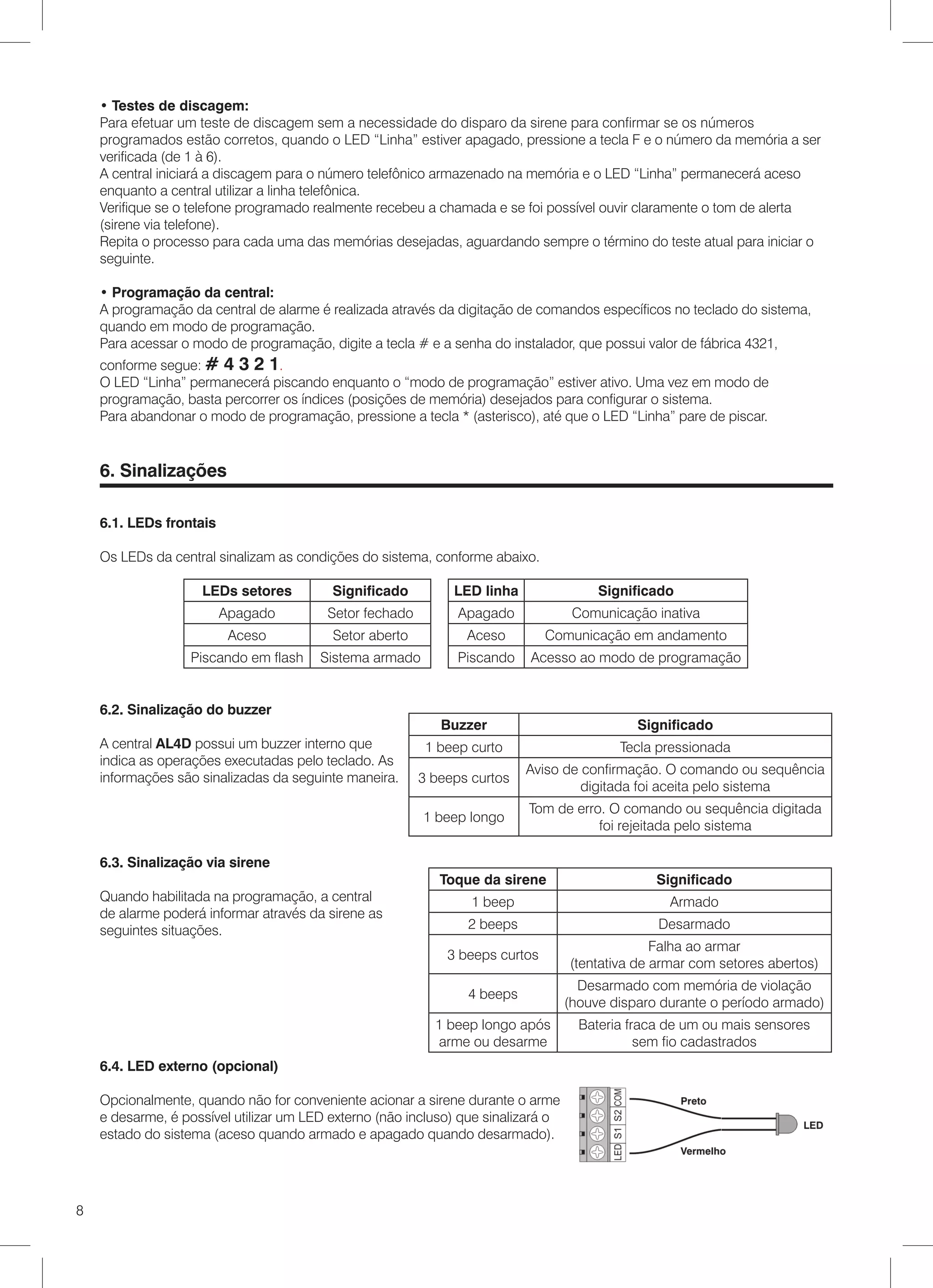 • Testes de discagem:
    Para efetuar um teste de discagem sem a necessidade do disparo da sirene para confirmar se os números
    programados estão corretos, quando o LED “Linha” estiver apagado, pressione a tecla F e o número da memória a ser
    verificada (de 1 à 6).
    A central iniciará a discagem para o número telefônico armazenado na memória e o LED “Linha” permanecerá aceso
    enquanto a central utilizar a linha telefônica.
    Verifique se o telefone programado realmente recebeu a chamada e se foi possível ouvir claramente o tom de alerta
    (sirene via telefone).
    Repita o processo para cada uma das memórias desejadas, aguardando sempre o término do teste atual para iniciar o
    seguinte.

    • Programação da central:
    A programação da central de alarme é realizada através da digitação de comandos específicos no teclado do sistema,
    quando em modo de programação.
    Para acessar o modo de programação, digite a tecla # e a senha do instalador, que possui valor de fábrica 4321,
    conforme segue: # 4 3 2 1.
    O LED “Linha” permanecerá piscando enquanto o “modo de programação” estiver ativo. Uma vez em modo de
    programação, basta percorrer os índices (posições de memória) desejados para configurar o sistema.
    Para abandonar o modo de programação, pressione a tecla * (asterisco), até que o LED “Linha” pare de piscar.


    6. Sinalizações

    6.1. LEDs frontais

    Os LEDs da central sinalizam as condições do sistema, conforme abaixo.

                    LEDs setores          Significado         LED linha                 Significado
                         Apagado         Setor fechado         Apagado              Comunicação inativa
                          Aceso           Setor aberto          Aceso         Comunicação em andamento
                   Piscando em flash    Sistema armado         Piscando    Acesso ao modo de programação


    6.2. Sinalização do buzzer
                                                            Buzzer                            Significado
    A central AL4D possui um buzzer interno que           1 beep curto                     Tecla pressionada
    indica as operações executadas pelo teclado. As
                                                                          Aviso de confirmação. O comando ou sequência
    informações são sinalizadas da seguinte maneira.     3 beeps curtos
                                                                                   digitada foi aceita pelo sistema
                                                                          Tom de erro. O comando ou sequência digitada
                                                         1 beep longo
                                                                                     foi rejeitada pelo sistema

    6.3. Sinalização via sirene
                                                            Toque da sirene                      Significado
    Quando habilitada na programação, a central                  1 beep                            Armado
    de alarme poderá informar através da sirene as
    seguintes situações.                                        2 beeps                          Desarmado
                                                                                                 Falha ao armar
                                                             3 beeps curtos
                                                                                   (tentativa de armar com setores abertos)
                                                                                     Desarmado com memória de violação
                                                                4 beeps
                                                                                   (houve disparo durante o período armado)
                                                           1 beep longo após         Bateria fraca de um ou mais sensores
                                                           arme ou desarme                     sem fio cadastrados
    6.4. LED externo (opcional)

    Opcionalmente, quando não for conveniente acionar a sirene durante o arme
    e desarme, é possível utilizar um LED externo (não incluso) que sinalizará o
    estado do sistema (aceso quando armado e apagado quando desarmado).




8
 