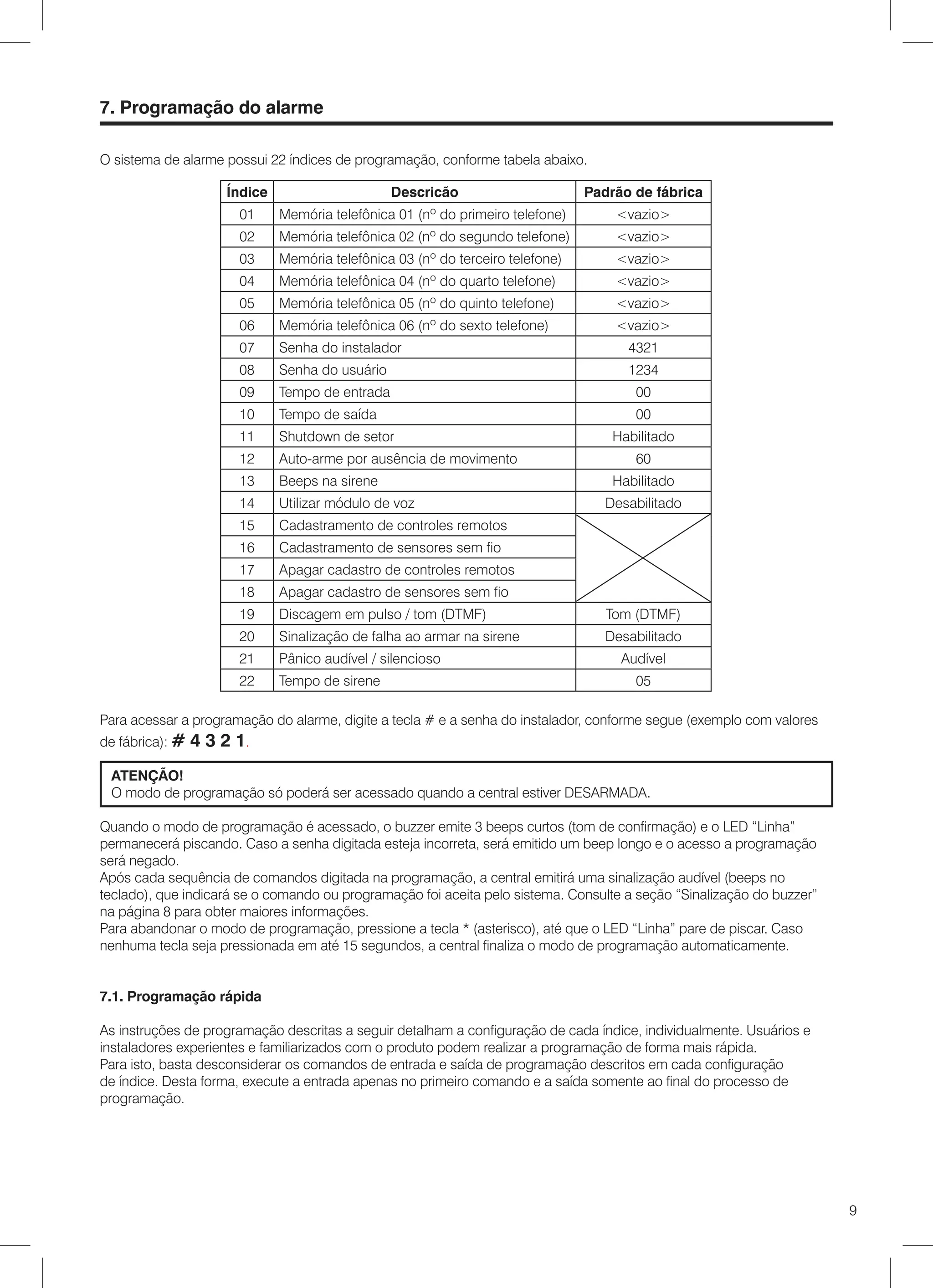7. Programação do alarme

O sistema de alarme possui 22 índices de programação, conforme tabela abaixo.

                     Índice                      Descricão                      Padrão de fábrica
                       01     Memória telefônica 01 (nº do primeiro telefone)       <vazio>
                       02     Memória telefônica 02 (nº do segundo telefone)        <vazio>
                       03     Memória telefônica 03 (nº do terceiro telefone)       <vazio>
                       04     Memória telefônica 04 (nº do quarto telefone)         <vazio>
                       05     Memória telefônica 05 (nº do quinto telefone)         <vazio>
                       06     Memória telefônica 06 (nº do sexto telefone)          <vazio>
                       07     Senha do instalador                                     4321
                       08     Senha do usuário                                        1234
                       09     Tempo de entrada                                         00
                       10     Tempo de saída                                           00
                       11     Shutdown de setor                                     Habilitado
                       12     Auto-arme por ausência de movimento                      60
                       13     Beeps na sirene                                       Habilitado
                       14     Utilizar módulo de voz                               Desabilitado
                       15     Cadastramento de controles remotos
                       16     Cadastramento de sensores sem fio
                       17     Apagar cadastro de controles remotos
                       18     Apagar cadastro de sensores sem fio
                       19     Discagem em pulso / tom (DTMF)                       Tom (DTMF)
                       20     Sinalização de falha ao armar na sirene              Desabilitado
                       21     Pânico audível / silencioso                            Audível
                       22     Tempo de sirene                                          05

Para acessar a programação do alarme, digite a tecla # e a senha do instalador, conforme segue (exemplo com valores
de fábrica): #   4 3 2 1.
 ATENÇÃO!
 O modo de programação só poderá ser acessado quando a central estiver DESARMADA.

Quando o modo de programação é acessado, o buzzer emite 3 beeps curtos (tom de confirmação) e o LED “Linha”
permanecerá piscando. Caso a senha digitada esteja incorreta, será emitido um beep longo e o acesso a programação
será negado.
Após cada sequência de comandos digitada na programação, a central emitirá uma sinalização audível (beeps no
teclado), que indicará se o comando ou programação foi aceita pelo sistema. Consulte a seção “Sinalização do buzzer”
na página 8 para obter maiores informações.
Para abandonar o modo de programação, pressione a tecla * (asterisco), até que o LED “Linha” pare de piscar. Caso
nenhuma tecla seja pressionada em até 15 segundos, a central finaliza o modo de programação automaticamente.


7.1. Programação rápida

As instruções de programação descritas a seguir detalham a configuração de cada índice, individualmente. Usuários e
instaladores experientes e familiarizados com o produto podem realizar a programação de forma mais rápida.
Para isto, basta desconsiderar os comandos de entrada e saída de programação descritos em cada configuração
de índice. Desta forma, execute a entrada apenas no primeiro comando e a saída somente ao final do processo de
programação.




                                                                                                                       9
 