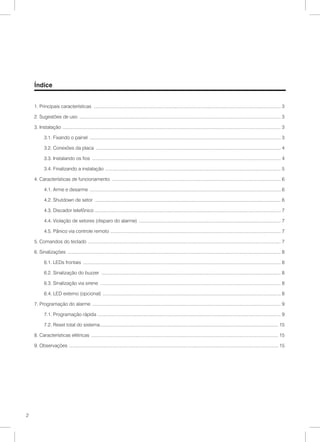 Índice


    1. Principais características .................................................................................................................................................. 3

    2. Sugestões de uso ............................................................................................................................................................. 3

    3. Instalação . ........................................................................................................................................................................ 3

           3.1. Fixando o painel ..................................................................................................................................................... 3

           3.2. Conexões da placa ................................................................................................................................................ 4

           3.3. Instalando os fios ................................................................................................................................................... 4

           3.4. Finalizando a instalação . ....................................................................................................................................... 5

    4. Características de funcionamento .................................................................................................................................... 6

           4.1. Arme e desarme ..................................................................................................................................................... 6

           4.2. Shutdown de setor ................................................................................................................................................. 6

           4.3. Discador telefônico ................................................................................................................................................ 7

           4.4. Violação de setores (disparo do alarme) ............................................................................................................... 7

           4.5. Pânico via controle remoto . ................................................................................................................................... 7

    5. Comandos do teclado ...................................................................................................................................................... 7

    6. Sinalizações ...................................................................................................................................................................... 8

           6.1. LEDs frontais .......................................................................................................................................................... 8

           6.2. Sinalização do buzzer ............................................................................................................................................ 8

           6.3. Sinalização via sirene ............................................................................................................................................. 8

           6.4. LED externo (opcional) . ......................................................................................................................................... 8

    7. Programação do alarme ................................................................................................................................................... 9

           7.1. Programação rápida .............................................................................................................................................. 9

           7.2. Reset total do sistema........................................................................................................................................... 15

    8. Características elétricas .................................................................................................................................................. 15

    9. Observações . ................................................................................................................................................................. 15




2
 