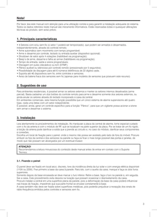 Nota!
Por favor, leia este manual com atenção para uma utilização correta e para garantir a instalação adequada do sistema.
Todos os dados referidos neste manual são meramente informativos. Estão reservadas todas e quaisquer alterações
técnicas ao produto, sem aviso prévio.


1. Principais características
• 4 Setores com e/ou sem-fio (o setor 1 poderá ser temporizado), que podem ser armados e desarmados,
independentemente, através do controle remoto;
• Arme automático sem movimento com tempo programável;
• Arme e desarme por controle, teclado ou entrada auxiliar (dispositivo opcional);
• Shutdown de setor após 4 violações (habilitável via programação);
• Beep’s de arme, desarme e falha ao armar (habilitáveis via programação);
• Tempo de entrada, saída e sirene programáveis;
• Discagem em pulso (decádico) ou tom (DTMF);
• Pânico audível ou silencioso por controle remoto (pressionado por 5 segundos);
• Possibilidade de discagem para até 6 números telefônicos de 22 dígitos cada;
• Suporta até 46 dispositivos sem fio, entre controles e sensores;
• Aviso de bateria fraca dos sensores sem fio (apenas para modelos de sensores que possuem este recurso).


2. Sugestões de uso
Para ambientes residenciais, é possível armar os setores externos e manter os setores internos desativados (arme
parcial). Basta cadastrar um dos botões do controle remoto para arme e desarme somente dos setores externos, ou
ainda anular os setores através do teclado incorporado a caixa da central.
Em ambientes comerciais, esta mesma função possibilita que um único sistema de alarme supervisione até quatro
lojas, cada uma delas com um setor independente.
É possível, ainda, gerar um controle específico para a função “Pânico”, para que um vigilante possa acionar a sirene
sem armar e desarmar o sistema.


3. Instalação
Leia atentamente os procedimentos de instalação. Ao manipular a placa da central de alarme, tome especial cuidado
com o fio da antena e com o módulo de RF, que se localizam na parte superior da placa. Por se tratar de um fio rígido,
a torção da antena pode danificar a solda que a prende ao circuito e, no caso do módulo, danificar seus componentes
e conexões.
Escolha um local de fixação para o painel, onde o mesmo não possa ser avistado pelo lado de fora do imóvel. Procure
embutir os fios da central e dos sensores na parede ou faça-os ficar o mais longe possível das portas e janelas, de
modo que não possam ser alcançados por um eventual invasor.

 ATENÇÃO!
 Recomendamos a leitura minusciosa do conteúdo deste manual antes de entrar em contato com o Suporte
 Técnico.


3.1. Fixando o painel

O painel deve ser fixado em local seco, discreto, livre da incidência direta da luz solar e com energia elétrica disponível
(110V ou 220V). Fixe primeiro a base da caixa à parede. Para isto, com o auxilio da caixa, marque e faça os dois furos
superiores.
Somente depois da base encaixada se deve marcar o furo inferior. Retire a base, faça o furo na parede e, em seguida,
fixe a caixa. Este procedimento evita desvios na furação que possam ocasionar o desnivelamento da caixa.
Procure instalar a central em uma superfície plana da parede, pois a deformação da base da caixa poderá influenciar
nas travas de fixação, impedindo que sua parte frontal se encaixe corretamente à base.
A caixa também não deve ser fixada sobre superfícies metálicas, pois poderão prejudicar a recepção dos sinais de
rádio-frequência emitidos pelos controles e sensores sem fio.




                                                                                                                              3
 