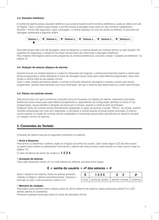 4.3. Discador telefônico

A central de alarme possui discador telefônico que pode armazenar até 6 números telefônicos, cada um deles com até
22 dígitos. Caso o sistema seja violado, a central iniciará a discagem para cada um dos números cadastrados.
Durante 1 minuto (60 segundos), após a discagem, a central reproduz um som de sirene via telefone. O processo de
discagem obedecerá a seguinte ordem:




Para interromper este ciclo de discagem, deve-se desarmar o sistema através do controle remoto ou pelo teclado. Por
questões de segurança, o desarme via chave remota (fixa) não interrompe a discagem telefônica.
Para maiores informações sobre como programar os números telefônicos, consulte a seção “Cadastro de telefones” na
página 10.


4.4. Violação de setores (disparo do alarme)

Quando houver um simples disparo e o setor for restaurado em seguida, a central permanecerá soando a sirene pelo
tempo programado e serão efetuados 2 ciclos de discagem (duas vezes para cada telefone programado). Após este
tempo a central volta ao seu estado normal.
Caso o setor violado permaneça aberto, a central continuará efetuando discagens e soando a sirene pelo tempo
programado, quando será efetuada uma nova verificação, até que o sistema seja desarmado ou o setor seja fechado.


4.5. Pânico via controle remoto

Este recurso faz com que a central se comporte como se houvesse um disparo do alarme, realizando chamadas
telefônicas (duas vezes para cada telefone programado e, dependendo da configuração definida no índice 21 da
programação, causa também a ativação da sirene por 5 minutos, quando o sistema será normalizado.
Qualquer botão de controle remoto devidamente cadastrado é capaz de acionar a função “Pânico” da central, quando
mantido pressionado por mais de 5 segundos, e normalizar a central quando a função estiver acionada. O mesmo
ocorre quando um botão de controle remoto cadastrado é novamente pressionado (semelhante ao desarme durante
um disparo comum do alarme).


5. Comandos do Teclado

O teclado do alarme executa os seguintes comandos no sistema:

• Arme e Desarme:
Para armar ou desarmar o sistema, digite os 4 dígitos da senha de usuário. Caso exista algum LED de setor aceso
no painel (setor aberto ou detectando movimento) o alarme não será armado e será emitido um aviso sonoro (veja na
página 14).
O valor de fábrica da senha de usuário é: 1   2 3 4.
• Anulação de setores:
Caso seja necessário anular um ou mais setores do sistema, proceda como segue:

                            E + senha do usuário + nº dos setores + #
Após o desarme do sistema, todos os setores anulados          E          1234                2     3          #
voltarão a integrar o alarme automaticamente. Observe o
exemplo ao lado, onde anulamos o setor 2 e 3.                inicia   senha de usuário   setores a anular   confirma

• Memória de violação:
Para saber quais setores foram violados antes do último desarme do sistema, basta pressionar a tecla P e o LED
destes setores se acenderão.
Pressione qualquer tecla para voltar ao modo de operação normal.




                                                                                                                       7
 