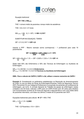 18
Equação tradicional:
QP= THE x KM(UAD)
THE = número médio de pacientes x tempo médio de assistência
THE = 42 x 0,5 = 21 horas
KM (UAD) = DS X (1 + IST)  KM = 0,1917
30
SUBSTITUIR NA EQUAÇAO, TEMOS:
QP = 21 X 0,1917  QP= 4,0
Usando a PPP - Mesmo exemplo acima (contraprova) - 1 profissional para cada 16
pacientes/dia
QP = {[ (NMPA) x [(PF x DS)] } x (1 + IST)
PPP CHS
QP = (42) x (8 x 5) x 1,15 ---- QP = 2,625 x 1,333 x 1,15 = QP = 4
16 30
Deste total 50% são Enfermeiros e 50% são Técnicos de Enfermagem ou Auxiliares de
Enfermagem.
QPEnf = 4 x 50/100 = 4 x 0,5 = 2 Enfermeiros
QPTe-Aux. = 4 x 50/100 = 4 x 0,5 = 2 Técnicos ou Auxiliares de Enfermagem
OBS.: Para o cálculo do CAPS II, CAPS I e Ad, utilizar o mesmo raciocínio do CAPS I
Exemplo 2- Considerando os parâmetros estabelecidos na Resolução de dimensionamento
do Cofen no que se refere às Horas de Enfermagem/Paciente; Índice de Segurança Técnico
(IST); Percentual (%) por Categoria Profissional e a proporção de pacientes por profissional de
enfermagem, por turno. A Jornada Semanal de Trabalho da equipe de enfermagem nestas
unidades é de 30 horas. Calcular o QPE para um CAPS III-AD (com 28 Leitos para Adultos)
com funcionamento durante as 24 horas de segunda a segunda-feira e com uma média diária
de pacientes internados, com base nos últimos 3 meses de 22 pacientes sem SCP.
Equações tradicionais para cálculo:  QP = KM x THE
KM (7) = (7) x 1,15 = 0,2683
30
THE = 22 Pacientes x 10 h = 220 h
 