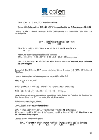 19
QP = 0,2683 x 220 = 59,02 ≅ 59 Profissionais,
Sendo 50% Enfermeiro = 29,5 ≅ 29 e 50% Técnico/Auxiliar de Enfermagem = 29,5 ≅30
Usando a PPP - Mesmo exemplo acima (contraprova) - 1 profissional para cada 2,4
pacientes/dia
QP = { [ (NMPA) x [(PF x DS)] } x (1 + IST)
PPP CHS
QP = 22 x 168 x 1,15 QP = 9,166 x 5,6 x 1,15 --- QP = 59,02 ≅ 59
2,4 30
Assim, na distribuição pelas categorias teremos:
QPEnf = 59 x 50%  59 x 50/100  59 x 0, 5 = 29,5 ≅ 29 Enfermeiros
QPTec/Aux = 59 x 50%  59 x 50/100  59 x 0, 5 = 29,5 ≅ 30 Técnicos e ou Auxiliares
de Enfermagem.
Exemplo 3 CAPS III com SCP - com a média dos últimos 3 meses de 5 PCMn; 8 PCInterm; 9
PCAlDep
Usando as equações tradicionais para cálculo: QP = KM x THE
KM (7) = (7) x 1,15 = 0,2683
30
THE = [(PCM x 4) + (PCI x 6) + (PCAD x 10) + (PCSI x 10) + (PCIt x 18)]
THE = [(5 x 4) + (8 x 6) + (9 x 10) = 20 + 48 + 90 = 158 horas
Nota: Observa-se que a categoria de cuidado de maior Carga de Trabalho é o Paciente de
Alta Dependência com 90 h., portanto, 36% são Enfermeiros
Substituindo na equação, temos;
QP= 0,2683 x 158 = 42,29 Profissionais
QPEnf = 42,29 x 36/100 ==. QP Enf = 42,29 x 0,36 = 15,26 ≅ 15 Enfermeiros
QPTec / Aux. = 42,29 x 64/ 100  QP (Tec./Aux) = 42,29 x 0,64 =27,06 ≅ 27 Técnicos e ou
Auxiliares de Enfermagem.
Usando o PPP como contra prova.
QP (UI) = {[ (PCM) + (PCI) + (PCAD) + (PCSI) + (PCIt) ] x [(PF x DS)] } x (1+ IST)
6 4 2,4 2,4 1,33 CHS
 