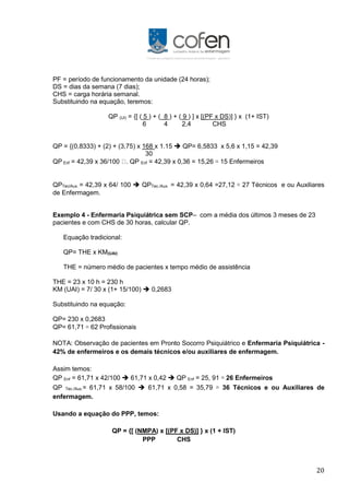 20
PF = período de funcionamento da unidade (24 horas);
DS = dias da semana (7 dias);
CHS = carga horária semanal.
Substituindo na equação, teremos:
QP (UI) = {[ ( 5 ) + ( 8 ) + ( 9 ) ] x [(PF x DS)] } x (1+ IST)
6 4 2,4 CHS
QP = {(0,8333) + (2) + (3,75) x 168 x 1.15  QP= 6,5833 x 5,6 x 1,15 = 42,39
30
QP Enf = 42,39 x 36/100 . QP Enf = 42,39 x 0,36 = 15,26 ≅ 15 Enfermeiros
QPTec/Aux. = 42,39 x 64/ 100  QPTec./Aux. = 42,39 x 0,64 =27,12 ≅ 27 Técnicos e ou Auxiliares
de Enfermagem.
Exemplo 4 - Enfermaria Psiquiátrica sem SCP– com a média dos últimos 3 meses de 23
pacientes e com CHS de 30 horas, calcular QP.
Equação tradicional:
QP= THE x KM(UAI)
THE = número médio de pacientes x tempo médio de assistência
THE = 23 x 10 h = 230 h
KM (UAI) = 7/ 30 x (1+ 15/100)  0,2683
Substituindo na equação:
QP= 230 x 0,2683
QP= 61,71 ≅ 62 Profissionais
NOTA: Observação de pacientes em Pronto Socorro Psiquiátrico e Enfermaria Psiquiátrica -
42% de enfermeiros e os demais técnicos e/ou auxiliares de enfermagem.
Assim temos:
QP Enf = 61,71 x 42/100  61,71 x 0,42  QP Enf = 25, 91 ≅ 26 Enfermeiros
QP Tec./Aux.= 61,71 x 58/100  61,71 x 0,58 = 35,79 ≅ 36 Técnicos e ou Auxiliares de
enfermagem.
Usando a equação do PPP, temos:
QP = {[ (NMPA) x [(PF x DS)] } x (1 + IST)
PPP CHS
 