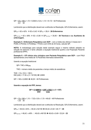 21
QP = 23 x 168 x 1,15 = 9,5833 x 5,6 x 1,15 = 61,72 ≅ 62 Profissionais
2,4 30
Lembrando que a distribuição deverá ser a atribuída na Resolução, 42% Enfermeiros, assim:
QPEnf. = 62 x 42%  62 x 0,42  QPEnf. = 26,4 ≅ 26 Enfermeiros
QPTéc./Aux. = 62 x 58%  62 x 0,58  QPTéc./Aux. = 35,95 ≅ 36 Técnicos e ou Auxiliares de
enfermagem.
Exemplo 5 - Enfermaria Psiquiátrica com SCP – com a média dos últimos 3 meses de 4
PCMn; 6 PCInter; 6 PCAlDep; 7 PCSI e com CHS de 30 horas, calcular QP.
NOTA: A metodologia para solução deste exemplo segue o mesmo método adotado na
solução do exercício 3 tanto utilizado a equação tradicional quanto a da Proporção Paciente
profissional (PPP).
Exemplo 6 – UTI clínico e/ou cirúrgico com Paciente Psiquiátrico sem SCP – com PAUI
apresentando uma média de 10 Pacientes internados diariamente.
Usando a equação tradicional:
QP= THE x KM(UAI)
THE = número médio de pacientes x tempo médio de assistência
THE = 10 x 18 h = 180 h
KM (UAI) = 7/ 30 x (1+ 15/100)  0,2683
QP = 180 x 0,2683  48,29 ≅ 48 Profissionais
Usando a equação do PPP, temos:
QP = {[ (NMPA) x [(PF x DS)] } x (1 + IST)
PPP CHS
QP = 10 x 168 x 1,15 -- 7,52 x 5,6 x 1,15 = 48,42 ≅ 48 Profissionais
1,33 30
Lembrando que a distribuição deverá ser a atribuída na Resolução, 52% Enfermeiros, assim:
QPEnf. = 48,42 x 52% -- 48,42 x 52/100  48,42 x 0,52 = 26,17 ≅ 26
QPTéc./Aux. = 48,42 x 48% 48,42 x 48/100  48,42 x 0,48 = 23,24 ≅ 23
 