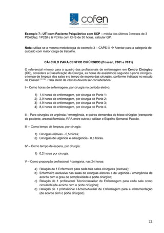 22
Exemplo 7– UTI com Paciente Psiquiátrico com SCP – média dos últimos 3 meses de 3
PCAlDep; 1PCSI e 6 PCInts com CHS de 30 horas, calcular QP.
Nota: utiliza-se a mesma metodologia do exemplo 3 – CAPS III  Atentar para a categoria de
cuidado com maior carga de trabalho.
CÁLCULO PARA CENTRO CIRÚRGICO (Possari, 2001 e 2011)
O referencial mínimo para o quadro dos profissionais de enfermagem em Centro Cirúrgico
(CC), considera a Classificação da Cirurgia, as horas de assistência segundo o porte cirúrgico,
o tempo de limpeza das salas e o tempo de espera das cirurgias, conforme indicado no estudo
de Possari (15;16)
. Para efeito de cálculo devem ser considerados:
I – Como horas de enfermagem, por cirurgia no período eletivo:
1) 1,4 horas de enfermagem, por cirurgia de Porte 1;
2) 2,9 horas de enfermagem, por cirurgia de Porte 2;
3) 4,9 horas de enfermagem, por cirurgia de Porte 3;
4) 8,4 horas de enfermagem, por cirurgia de Porte 4.
II – Para cirurgias de urgência / emergência, e outras demandas do bloco cirúrgico (transporte
do paciente, arsenal/farmácia, RPA entre outros), utilizar o Espelho Semanal Padrão.
III – Como tempo de limpeza, por cirurgia:
1) Cirurgias eletivas - 0,5 horas;
2) Cirurgias de urgência e emergência - 0,6 horas.
IV – Como tempo de espera, por cirurgia:
1) 0,2 horas por cirurgia.
V – Como proporção profissional / categoria, nas 24 horas:
a) Relação de 1 Enfermeiro para cada três salas cirúrgicas (eletivas);
b) Enfermeiro exclusivo nas salas de cirurgias eletivas e de urgência / emergência de
acordo com o grau de complexidade e porte cirúrgico;
c) Relação de 1 profissional Técnico/Auxiliar de Enfermagem para cada sala como
circulante (de acordo com o porte cirúrgico);
d) Relação de 1 profissional Técnico/Auxiliar de Enfermagem para a instrumentação
(de acordo com o porte cirúrgico).
 