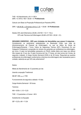 28
THE = 40 Atendimento x 4h  160 h
QPE = 0,1916 x 160 = 30,65 = 31 Profissionais
Calculo com Base na Proporção Profissional por Paciente (PPP)
QPE = (40 At /2 ) x (5 turnos x 8 h) x 1,15 = 30,66 ≅ 31 Profissionais
30
Destes 33% são Enfermeiros (30,66 x 33/100 = 10,11 ≅10) e
67% são Técnicos de Enfermagem (30,66 x 67/100 = 20,54 ≅ 21).
SEGUNDO EXERCÍCIO - DPE para Unidades de Hemodiálise que possui 6 máquinas -
Considerando os parâmetros estabelecidos na Resolução Cofen que trata do
dimensionamento de Pessoal de Enfermagem, no que se refere às Horas de
Enfermagem/Paciente / Turno; Índice de Segurança Técnico (IST); Percentual (%) por
Categoria Profissional e proporção do número de pacientes por profissional de enfermagem,
por turno. O setor de hemodiálise apresenta um PAUE (média diária com base nos últimos
três meses) de 12 por dia. O setor funciona de 8 às 17 horas, em dois turnos de 4 horas, de
segunda a sábado. A Carga Horária Semanal (CHS) é de 30 horas. Perguntam-se quantos
profissionais de enfermagem (enfermeiros e técnicos de enfermagem) são necessários para a
unidade, sabendo-se que 33% são enfermeiros?
Dados:
Média de Atendimento de 12 pacientes por dia
Usando a equação Tradicional:
 QP= KM (UAD) x THE
Funcionamento de segunda a sábado = 6 dias
Carga Horária Semanal = 30 horas
Teremos:
KM = 6/30 x 1,15 = 0,23
THE = 12 pacientes x 4 horas = 48 h
Substituindo na Equação
QP = 0,23 x 48 = 11,04
 
