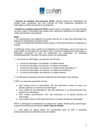 3
- Paciente de cuidados semi-intensivos (PCSI): paciente passível de instabilidade das
funções vitais, recuperável, sem risco iminente de morte, requerendo assistência de
enfermagem e médica permanente e especializada;
- Paciente de cuidados intensivos (PCIt): paciente grave e recuperável, com risco iminente
de morte, sujeito à instabilidade das funções vitais, requerendo assistência de enfermagem e
médica permanente e especializada.
Notas:
1- As características das categorias do cuidado deverão ser a base para estruturação dos
sistemas de classificação do paciente (SCP).
2- Todas as Unidades de Internação deverão adotar um SCP para identificar as categorias do
cuidado.
O referencial mínimo para o quadro de profissionais de enfermagem, para as 24 horas de
cada unidade de internação (UI), considera o SCP, as horas de assistência de enfermagem, a
distribuição percentual do total de profissionais de enfermagem ea proporção
profissional/paciente. Para efeito de cálculo, devem ser consideradas:
1 – como horas de enfermagem, por paciente, nas 24 horas:
a. 4 horas de enfermagem, por paciente, no cuidado mínimo;
b. 6 horas de enfermagem, por paciente, no cuidado intermediário;
c. 10 horas de enfermagem, por paciente, no cuidado de alta dependência (18)
;
d. 10 horas de enfermagem, por paciente, no cuidado semi-intensivos;
e. 18 horas de enfermagem, por paciente, no cuidado intensivo.
2 - A distribuição percentual do total de profissionais de enfermagem, deve observar:
O SCP e as seguintes proporções mínimas:
a. Para cuidado mínimo e intermediário: 33% são enfermeiros (mínimo de seis) e os
demais auxiliares e/ ou técnicos de enfermagem;
b. Para cuidado de alta dependência: 36% são enfermeiros e os demais técnicos e/ou
auxiliares de enfermagem;
c. Para cuidado semi-intensivos: 42% são enfermeiros e os demais técnicos de
enfermagem;
d. Para cuidado intensivo: 52% são enfermeiros e os demais técnicos de enfermagem.
NOTA: A distribuição de profissionais por categoria do cuidado, referido acima, deverá seguir
o grupo de pacientes que apresentar a maior carga de trabalho.
3 – Para efeito de cálculo devem ser consideradas além do SCP a proporção
profissional/paciente nos diferentes turnos de trabalho:
 
