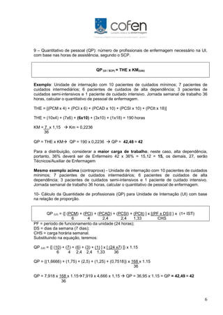 6
9 – Quantitativo de pessoal (QP): número de profissionais de enfermagem necessário na UI,
com base nas horas de assistência, segundo o SCP.
QP (UI / SCP) = THE x KM(UAI)
Exemplo: Unidade de internação com 10 pacientes de cuidados mínimos; 7 pacientes de
cuidados intermediários; 6 pacientes de cuidados de alta dependência; 3 pacientes de
cuidados semi-intensivos e 1 paciente de cuidado intensivo. Jornada semanal de trabalho 36
horas, calcular o quantitativo de pessoal de enfermagem.
THE = [(PCM x 4) + (PCI x 6) + (PCAD x 10) + (PCSI x 10) + (PCIt x 18)]
THE = (10x4) + (7x6) + (6x10) + (3x10) + (1x18) = 190 horas
KM = 7 x 1,15  Km = 0,2236
36
QP = THE x KM QP = 190 x 0,2236  QP = 42,48 ≅ 42
Para a distribuição, considerar a maior carga de trabalho, neste caso, alta dependência,
portanto, 36% deverá ser de Enfermeiro 42 x 36% = 15,12 = 15, os demais, 27, serão
Técnicos/Auxiliar de Enfermagem
Mesmo exemplo acima (contraprova) - Unidade de internação com 10 pacientes de cuidados
mínimos; 7 pacientes de cuidados intermediários; 6 pacientes de cuidados de alta
dependência; 3 pacientes de cuidados semi-intensivos e 1 paciente de cuidado intensivo.
Jornada semanal de trabalho 36 horas, calcular o quantitativo de pessoal de enfermagem.
10- Cálculo da Quantidade de profissionais (QP) para Unidade de Internação (UI) com base
na relação de proporção.
QP (UI) = {[ (PCM) + (PCI) + (PCAD) + (PCSI) + (PCIt) ] x [(PF x DS)] } x (1+ IST)
6 4 2,4 2,4 1,33 CHS
PF = período de funcionamento da unidade (24 horas);
DS = dias da semana (7 dias);
CHS = carga horária semanal.
Substituindo na equação, teremos:
QP (UI) = {[ (10) + (7) + (6) + (3) + (1) ] x [ (24 x7) ]} x 1.15
6 4 2,4 2,4 1,33 36
QP = {(1,6666) + (1,75) + (2,5) + (1,25) + (0,7518)} x 168 x 1.15
36
QP = 7,918 x 168 x 1.157,919 x 4,666 x 1,15  QP = 36,95 x 1.15 = QP = 42,49 ≅ 42
36
 