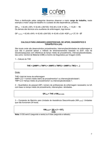 7
Para a distribuição pelas categorias devemos observar a maior carga de trabalho, neste
exemplo a maior carga de trabalho é o cuidado de alta dependência, portanto,
QPEnf. = 42,48 x 36%  42,48 x (36/100) 42,48 x 0,36  QPenf = 15,29 ≅ 15
Os demais são técnicos e/ou auxiliares de enfermagem, logo temos:
QP Tec/Aux = 42,48 x 64%  42,48 x (64/100)  42,48 x 0,64 QPTe-Ae= 27,18 ≅ 27
CALCULO PARA UNIDADES ASSISTENCIAIS, DE APOIO, DIAGNÓSTICO E
TERAPÊUTICA (UA)
São locais onde são desenvolvidos procedimentos, intervenções/atividades de enfermagem e
que não é possível aplicar o método de dimensionamento baseado no SCP, mas há
estudos/pesquisas com referência de tempo médio de procedimento, intervenções/atividades,
tais como: Central de Material (CME) e Centro de Diagnóstico por Imagem (CDI).
1 – Cálculo do THE
THE = [(NMP1 x TMP1) + (NMP2 x TMP2) + (NMP3 x TM3) +…]
Onde:
THE= total de horas de enfermagem
NMP1;2;3 = número médio diário de procedimentos1 ou intervenção/atividade1;
TMP1;2;3 =tempo médio do procedimento1 ou intervenção/atividade 1.
2 – Quantitativo de pessoal (QP): número de profissionais de enfermagem necessário na UA
com base no tempo médio de procedimento, intervenções / atividades.
QP(UA) = THE x KM(UAI /UAD)
3 – Constante de Marinho para Unidade de Assistência Descontinuada (KM (UAD)): Unidades
que não funcionam 24 horas.
KM(UAD)= DS x (1 + IST)
CHS
Nota: O DS será 5 (segunda a sexta) ou 6 dias (segunda a sábado)
 