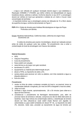 - a água a ser utilizada em qualquer recreação deverá seguir o que estabelece a
Resolução CONAMA n0
274/2000, que define critérios de balneabilidade em águas
brasileiras (doces, salobras e salinas). Conforme descrito no seu Art 50
, a amostragem
deverá ser colhida em local que apresentar a isóbata de um metro e houver maior
concentração de banhistas.
- é importante lembrar que a amostragem precisa ser efetuada de 15 a 30cm abaixo
da superfície da água, conforme demonstrado na Figura 1.
POP nº 4 - Coleta de Amostra para Análises Microbiológicas em água de Poços
Profundos com Bomba.
Ensaio: Bactérias heterotróficas, Coliformes totais, coliformes de origem fecal,
Escherichia coli.
A coleta de amostras para exame microbiológico, deverá ser realizada sempre
antes da coleta de qualquer outro tipo análise. Tal procedimento visa a evitar a
contaminação do local da amostragem com frascos não estéreis.
Material Necessário
• GPS;
• máquina Fotográfica;
• luvas de procedimento;
• frasco estéril com solução;
• caixa térmica ou de isopor com gelo reciclável;
• termômetro 0º a 50ºC ;
• equipamento ou material para determinação de pH;
• álcool a 70ºGL ou hipoclorito de sódio a 2%;
• caneta própria para escrever em vidro ou plástico, com tinta resistente a água ou
etiqueta adesiva; e
• ficha de coleta.
Procedimento:
1- anotar na ficha de coleta o endereço completo do local e, se possível, tomar as
coordenadas (latitude e longitude), por meio de GPS e fotografar o local da coleta;
2- calçar as luvas;
3- bombear a água durante, aproximadamente, 20 a 30 minutos (para obter-se a
água do fluxo laminar);
4- considera-se o procedimento de flambagem desnecessário, pois, além de
provocar danos às torneiras e válvulas, comprovou-se não ter efeito letal sobre as
bactérias. Caso haja indícios de contaminação externa, a desinfecção da torneira
deverá ser feita utilizando-se swab estéril (haste flexível com algodão na
extremidade) ou gaze estéril embebida em álcool 70° GL, ou hipoclorito de sódio
2%, devendo, neste caso, proceder ao escoamento da água da torneira por
15
 