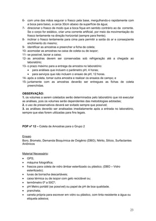 6- com uma das mãos segurar o frasco pela base, mergulhando-o rapidamente com
a boca para baixo, a cerca 30cm abaixo da superfície da água;
7- direcionar o frasco de modo que a boca fique em sentido contrário ao da corrente.
Se o corpo for estático, criar uma corrente artificial, por meio da movimentação do
frasco lentamente na direção horizontal (sempre para frente);
8- inclinar o frasco lentamente para cima para permitir a saída do ar e conseqüente
enchimento do mesmo;
9- identificar as amostras e preencher a ficha de coleta;
10- acomodar as amostras na caixa de coleta ou de isopor;
11- se possível, lacrar a caixa;
12- as amostras devem ser conservadas sob refrigeração até a chegada ao
laboratório;
13- o prazo máximo para a entrega da amostra no laboratório:
• para análises que incluem o parâmetro pH, 4 horas;
• para serviços que não incluem o ensaio de pH, 12 horas.
14- após a coleta, tomar outra amostra e realizar os ensaios de campo; e
15- juntamente com as amostras deverão ser entregues as fichas de coleta
preenchidas.
OBSERVAÇÃO:
1. os volumes a serem coletados serão determinados pelo laboratório que irá executar
as análises, pois os volumes serão dependentes das metodologias adotadas;
2. o uso de preservativos deverá ser evitado sempre que possível;
3. as análises deverão ser analisadas imediatamente após a entrada no laboratório,
sempre que elas forem utilizadas para fins legais.
POP nº 12 – Coleta de Amostras para o Grupo 2
Ensaio
Boro, Brometo, Demanda Bioquímica de Oxigênio (DBO), Nitrito, Silício, Surfactantes
Aniônicos
Material Necessário:
• GPS;
• máquina fotográfica;
• frascos para coleta de vidro âmbar esterilizado ou plástico; (DBO – Vidro
esterilizado);
• luvas de borracha descartáveis;
• caixa térmica ou de isopor com gelo reciclável ou;
• termômetro 0º a 50Cº;
• pH Metro portátil (se possível) ou papel de pH de boa qualidade.
• prancheta;
• caneta própria para escrever em vidro ou plástico, com tinta resistente a água ou
etiqueta adesiva;
23
 