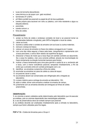 • luvas de borracha descartáveis;
• caixa térmica ou de isopor com gelo reciclável;
• termômetro 0º a 50ºC;
• pH Metro portátil (se possível) ou papel de pH de boa qualidade;
• caneta própria para escrever em vidro ou plástico, com tinta resistente a água ou
etiqueta adesiva;
• prancheta;
• caneta comum; e
• ficha de coleta.
Procedimento:
1- anotar na ficha de coleta o endereço completo do local e se possível tomar as
coordenadas (latitude e longitude), pelo GPS e fotografar o local da coleta;
2- calcar as luvas;
3- durante a coleta evitar o contato da amostra com as luvas ou outros materiais;
4- remover a tampa do frasco;
5- colocar um pouco de amostra no frasco de coleta e enxaguá-lo por 3 vezes;
6- com uma das mãos segurar o frasco pela base, mergulhando-o rapidamente com
a boca para baixo, a cerca 30cm abaixo da superfície da água;
7- direcionar o frasco de modo que a boca fique em sentido contrário ao dacorrente.
Se o corpo for estático, criar uma corrente artificial, através da movimentação do
frasco lentamente na direção horizontal (sempre para frente);
8- inclinar o frasco lentamente para cima para permitir a saída do ar e, enchendo até
a boca, com a menor turbulência possível, tampando imediatamente, a fim de
evitar que a amostra entre em contato prolongado com o ar;
9- identificar as amostras e preencha a ficha de coleta;
10- acomodar as amostras na caixa de coleta ou caixa de isopor;
11- se possível, lacrar a caixa;
12- as amostras devem ser conservadas sob refrigeração até a chegada ao
laboratório;
13- o prazo máximo para a entrega da amostra ao laboratório: 12h;
16- após a coleta ,tomar outra amostra e realizar os ensaios de campo;
14- juntamente com as amostras deverão ser entregues as fichas de coleta
preenchidas.
OBSERVAÇÃO:
1. os volumes a serem coletados serão determinados pelo laboratório que irá executar
as análises, pois os volumes dependerão das metodologias adotadas;
2. o uso de preservativos deve ser evitado sempre que possível;
3. as análises deverão ser analisadas imediatamente após a entrada no laboratório,
sempre que forem utilizadas para fins legais.
POP nº 14 – Coleta de Amostras para o Grupo 4
25
 