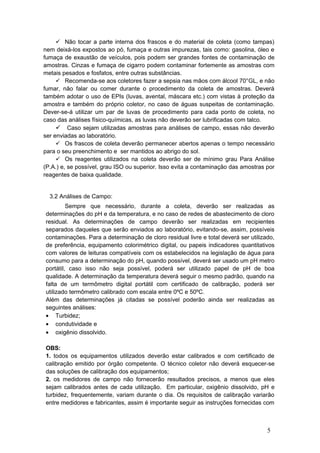  Não tocar a parte interna dos frascos e do material de coleta (como tampas)
nem deixá-los expostos ao pó, fumaça e outras impurezas, tais como: gasolina, óleo e
fumaça de exaustão de veículos, pois podem ser grandes fontes de contaminação de
amostras. Cinzas e fumaça de cigarro podem contaminar fortemente as amostras com
metais pesados e fosfatos, entre outras substâncias.
 Recomenda-se aos coletores fazer a sepsia nas mãos com álcool 70°GL, e não
fumar, não falar ou comer durante o procedimento da coleta de amostras. Deverá
também adotar o uso de EPIs (luvas, avental, máscara etc.) com vistas à proteção da
amostra e também do próprio coletor, no caso de águas suspeitas de contaminação.
Dever-se-á utilizar um par de luvas de procedimento para cada ponto de coleta, no
caso das análises físico-químicas, as luvas não deverão ser lubrificadas com talco.
 Caso sejam utilizadas amostras para análises de campo, essas não deverão
ser enviadas ao laboratório.
 Os frascos de coleta deverão permanecer abertos apenas o tempo necessário
para o seu preenchimento e ser mantidos ao abrigo do sol.
 Os reagentes utilizados na coleta deverão ser de mínimo grau Para Análise
(P.A.) e, se possível, grau ISO ou superior. Isso evita a contaminação das amostras por
reagentes de baixa qualidade.
3.2 Análises de Campo:
Sempre que necessário, durante a coleta, deverão ser realizadas as
determinações do pH e da temperatura, e no caso de redes de abastecimento de cloro
residual. As determinações de campo deverão ser realizadas em recipientes
separados daqueles que serão enviados ao laboratório, evitando-se, assim, possíveis
contaminações. Para a determinação de cloro residual livre e total deverá ser utilizado,
de preferência, equipamento colorimétrico digital, ou papeis indicadores quantitativos
com valores de leituras compatíveis com os estabelecidos na legislação de água para
consumo para a determinação do pH, quando possível, deverá ser usado um pH metro
portátil, caso isso não seja possível, poderá ser utilizado papel de pH de boa
qualidade. A determinação da temperatura deverá seguir o mesmo padrão, quando na
falta de um termômetro digital portátil com certificado de calibração, poderá ser
utilizado termômetro calibrado com escala entre 0ºC e 50ºC.
Além das determinações já citadas se possível poderão ainda ser realizadas as
seguintes análises:
• Turbidez;
• condutividade e
• oxigênio dissolvido.
OBS:
1. todos os equipamentos utilizados deverão estar calibrados e com certificado de
calibração emitido por órgão competente. O técnico coletor não deverá esquecer-se
das soluções de calibração dos equipamentos;
2. os medidores de campo não fornecerão resultados precisos, a menos que eles
sejam calibrados antes de cada utilização. Em particular, oxigênio dissolvido, pH e
turbidez, frequentemente, variam durante o dia. Os requisitos de calibração variarão
entre medidores e fabricantes, assim é importante seguir as instruções fornecidas com
5
 