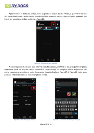 Após informar os dados do pedido, insira os produtos através da aba “ITENS”, a quantidade de itens
são contabilizados nesta aba a medida que são inseridos. Acesse o menu e clique no botão “Adicionar” para
inserir um produto no pedido conforme a Figura 24.

Figura 24 - Adicionando Itens no pedido

A próxima janela aberta será para inserir o produto desejado, um filtro de pesquisa por Descrição ou
Referencia pode ser utilizado caso o usuário não saiba o código ou código de barras do produto. Para
entrar na pesquisa, pressione o botão de pesquisa (Lupa) indicado na Figura 25. A Figura 26 indica que a
pesquisa está sendo realizada pela descrição do pedido.

Figura 25 – Tela de Inserção de Itens

Figura 26 – Localizando Produtos por Descrição

Página 11 de 15

 