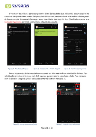 O resultado da pesquisa por descrição exibe todos os resultados que possuem a palavra digitada no
campo de pesquisa.Para escolher o desejado,mantenha o item pressionadoque este será incluído na janela
de lançamento de itens para informações sobre quantidade, desconto do item (Habilitado somente se a
Forma de Pagamento permitir), valor unitário e líquido do produto.

Figura 27 – Resultado da Pesquisa

Figura 28 – Selecionando o Produto Desejado

Figura 29 – Concluindo o lançamento

Caso o lançamento do item esteja incorreto, pode ser feito a exclusão ou substituição do item. Para
substituição, pressione o item por mais de 1 segundo que será aberto a janela de edição. Para marque o
item na caixa de seleção e aplique a exclusão conforme ilustrado na Figura 31.

Figura 30 – Item já adicionado no Pedido

Figura 31 – Excluindo o Item selecionado

Página 12 de 15

 
