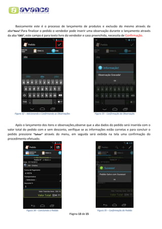 Basicamente este é o processo de lançamento de produtos e exclusão do mesmo através da
aba“Itens”.Para finalizar o pedido o vendedor pode inserir uma observação durante o lançamento através
da aba “OBS”, este campo é para texto livre do vendedor e caso preenchida, necessita de Confirmação.

Figura 32 – Adicionando e Confirmando as Observações

Figura 33 – Confirmação da Observação

Após o lançamento dos itens e observações,observe que a aba dados do pedido será inserida com o
valor total do pedido com e sem desconto, verifique se as informações estão corretas e para concluir o
pedido pressione “Salvar” através do menu, em seguida será exibida na tela uma confirmação do
procedimento efetuado.

Figura 34 – Concluindo o Pedido

Figura 35 – Confirmação do Pedido

Página 13 de 15

 