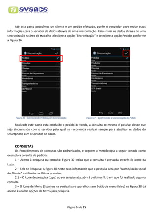 Até este passo possuímos um cliente e um pedido efetuado, porém o vendedor deve enviar estas
informações para o servidor de dados através de uma sincronização. Para enviar os dados através de uma
sincronização na área de trabalho selecione a opção “Sincronização” e selecione a opção Pedidos conforme
a Figura 36.

Figura 36 – Selecionando Pedidos para Sincronização

Figura 37 – Confirmando a Sincronização do Pedido

Realizado este passo está concluído o pedido de venda, a consulta do mesmo é possível desde que
seja sincronizado com o servidor pelo qual se recomenda realizar sempre para atualizar os dados do
smartphone com o servidor de dados.

CONSULTAS
Os Procedimentos de consultas são padronizados, e seguem a metodologia a seguir tomada como
exemplo a consulta de pedidos:
1 – Acesso à pesquisa ou consulta: Figura 37 indica que a consulta é acessada através do ícone da
Lupa.
2 – Tela de Pesquisa: A figura 38 neste caso informando que a pesquisa será por “Nome/Razão social
do Cliente” o utilizado na última pesquisa.
2.1 – O ícone de pesquisa (Lupa) ao ser selecionada, abrirá o último filtro em que foi realizado alguma
consulta.
3 – O ícone de Menu (3 pontos na vertical para aparelhos sem Botão de menu físico) na Figura 38 dá
acesso às outras opções de filtros para pesquisa.

Página 14 de 15

 