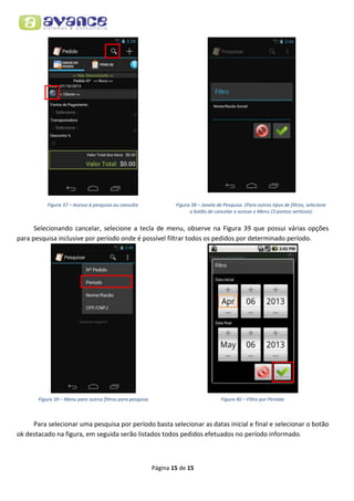 Figura 37 – Acesso à pesquisa ou consulta

Figura 38 – Janela de Pesquisa. (Para outros tipos de filtros, selecione
o botão de cancelar e acesse o Menu (3 pontos verticais)

Selecionando cancelar, selecione a tecla de menu, observe na Figura 39 que possui várias opções
para pesquisa inclusive por período onde é possível filtrar todos os pedidos por determinado período.

Figura 39 – Menu para outros filtros para pesquisa

Figura 40 – Filtro por Período

Para selecionar uma pesquisa por período basta selecionar as datas inicial e final e selecionar o botão
ok destacado na figura, em seguida serão listados todos pedidos efetuados no período informado.

Página 15 de 15

 