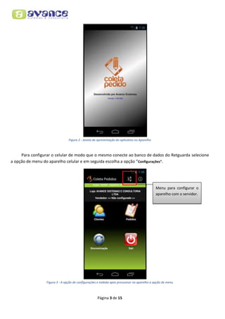 Figura 2 - Janela de apresentação do aplicativo no Aparelho

Para configurar o celular de modo que o mesmo conecte ao banco de dados do Retguarda selecione
a opção de menu do aparelho celular e em seguida escolha a opção “Configurações”.

Menu para configurar o
aparelho com o servidor.

Figura 3 - A opção de configurações é exibida após pressionar no aparelho a opção de menu

Página 3 de 15

 