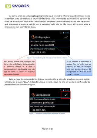 Ao abrir a janela de configurações pela primeira vez, é necessário informar os parâmetros de acesso
ao servidor, como por exemplo, a URL do servidor onde serão sincronizadas as informações do banco de
dados necessárias para o aplicativo. Os dois campos de links de conexão são obrigatórios. Nesta etapa não
será selecionada a empresa padrão nem o vendedor, pelo fato de não conter até o passo atual a
sincronização com o servidor de dados.

Figura 4 - Insira o Endereço de Acesso ao servidor Externo e Interno

Para acessos na rede local, configure o IP
do servidor onde haverá a sincronização,
o aplicativo verifica se a rede é
correspondente à configurada caso não
seja ele tenta o acesso ao endereço
externo configurado.

A URL externa é equivalente a
acessos fora da rede local ao
servidor, ou seja, de qualquer
local com acesso a internet 3G
no aparelho ou Wi-Fi de outro
estabelecimento.

Feito a etapa de configuração dos links de conexão salve a alteração através do menu do celular,
selecionando a opção “Salvar” destacada naFigura 5e será exibido na tela um alerta de confirmação do
processo realizado conforme a Figura 6.

Figura 5 - Salvando as configurações de conexão ao servidor

Página 4 de 15

 