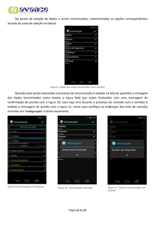Na janela de seleção de dados a serem sincronizados, selecionetodas as opções correspondentes
através da caixa de seleção na lateral.

Figura 8 - Dados que serão sincronizados com o Servidor

Quando está sendo executado o processo de sincronização é exibida na tela do aparelho a contagem
dos dados sincronizados como mostra a Figura 9até que sejam finalizados com uma mensagem de
confirmação de acordo com a Figura 10, caso haja erro durante o processo de conexão com o servidor é
exibido a mensagem de acordo com a Figura 11, neste caso verifique os endereços dos links de conexão
inseridos em “Configurações” e tente novamente.

Figura 9–Sincronização em Progresso

Figura 10 – Sincronização Concluída

Página 6 de 15

Figura 11 - Falha na Comunicação com
Servidor

 